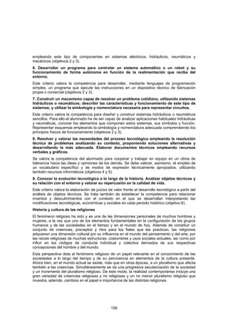 empleando este tipo de componentes en sistemas eléctricos, hidráulicos, neumáticos y
mecánicos (objetivos 2 y 3).
6. Desarrollar un programa para controlar un sistema automático o un robot y su
funcionamiento de forma autónoma en función de la realimentación que reciba del
entorno.
Este criterio valora la competencia para desarrollar, mediante lenguajes de programación
simples, un programa que ejecute las instrucciones en un dispositivo técnico de fabricación
propia o comercial (objetivos 2 y 3).
7. Construir un mecanismo capaz de resolver un problema cotidiano, utilizando sistemas
hidráulicos o neumáticos; describir las características y funcionamiento de este tipo de
sistemas; y utilizar la simbología y nomenclatura necesaria para representar circuitos.
Este criterio valora la competencia para diseñar y construir sistemas hidráulicos o neumáticos
sencillos. Para ello el alumnado ha de ser capaz de analizar aplicaciones habituales hidráulicas
y neumáticas, conocer los elementos que componen estos sistemas, sus símbolos y función.
Representar esquemas empleando la simbología y nomenclatura adecuada comprendiendo los
principios físicos de funcionamiento (objetivos 2 y 3).
8. Resolver y valorar las necesidades del proceso tecnológico empleando la resolución
técnica de problemas analizando su contexto, proponiendo soluciones alternativas y
desarrollando la más adecuada. Elaborar documentos técnicos empleando recursos
verbales y gráficos.
Se valora la competencia del alumnado para cooperar y trabajar en equipo en un clima de
tolerancia hacia las ideas y opiniones de los demás. Se debe valorar, asimismo, el empleo de
un vocabulario específico y de modos de expresión técnicamente apropiados, utilizando
también recursos informáticos (objetivos 4 y 5).
9. Conocer la evolución tecnológica a lo largo de la historia. Analizar objetos técnicos y
su relación con el entorno y valorar su repercusión en la calidad de vida.
Este criterio valora la elaboración de juicios de valor frente al desarrollo tecnológico a partir del
análisis de objetos técnicos. Se trata también de establecer la competencia para relacionar
inventos y descubrimientos con el contexto en el que se desarrollan interpretando las
modificaciones tecnológicas, económicas y sociales en cada periodo histórico (objetivo 6).
Historia y cultura de las religiones
El fenómeno religioso ha sido y es una de las dimensiones personales de muchos hombres y
mujeres, a la vez que uno de los elementos fundamentales en la configuración de los grupos
humanos y de las sociedades en el tiempo y en el mundo de hoy. Además de constituir un
conjunto de creencias, preceptos y ritos para los fieles que las practican, las religiones
adquieren una dimensión cultural por su influencia en el mundo del pensamiento y del arte, por
las raíces religiosas de muchas estructuras, costumbres y usos sociales actuales, así como por
influir en los códigos de conducta individual y colectiva derivados de sus respectivas
concepciones del hombre y del mundo.
Esta perspectiva dota al fenómeno religioso de un papel relevante en el conocimiento de las
sociedades a lo largo del tiempo y de su pervivencia en elementos de la cultura presente.
Ahora bien, en el mundo actual se asiste, más que en otras épocas, a un pluralismo que afecta
también a las creencias. Simultáneamente se da una progresiva secularización de la sociedad
y un incremento del pluralismo religioso. De este modo, la realidad contemporánea incluye una
gran variedad de creencias religiosas y no religiosas y un no menor pluralismo religioso que
muestra, además, cambios en el papel e importancia de las distintas religiones.




                                                158
 