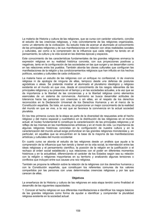 La materia de Historia y cultura de las religiones, que se cursa con carácter voluntario, concibe
el estudio de las creencias religiosas, y más concretamente de las religiones organizadas,
como un elemento de la civilización. Su estudio trata de acercar al alumnado al conocimiento
de las principales religiones y de sus manifestaciones en relación con otras realidades sociales
y culturales, así como a la comprensión de la influencia que cada religión ha tenido en el
pensamiento, la cultura y la vida social en las distintas épocas y espacios.
Este conocimiento de las características fundamentales de las grandes religiones enmarca la
expresión religiosa en su realidad histórica concreta, con sus proyecciones positivas y
negativas, tanto en la configuración de las sociedades en las que surgen y se desarrollan como
en las relaciones entre los pueblos. También aborda las claves culturales que configuran las
manifestaciones de la religión y los condicionamientos religiosos que han influido en los hechos
políticos, sociales y culturales de cada civilización.
La materia hace un estudio de las religiones con un enfoque no confesional, ni de vivencia
religiosa ni de apología de ninguna de ellas, tampoco desde una defensa de posturas
agnósticas o ateas. Se pretende mostrar al alumnado el pluralismo ideológico y religioso
existente en el mundo en que vive, desde el conocimiento de los rasgos relevantes de las
principales religiones y su presencia en el tiempo y en las sociedades actuales, a la vez que se
da importancia a la libertad de las conciencias y a la libertad religiosa como elementos
esenciales de un sistema de convivencia. Asimismo se busca desarrollar actitudes de
tolerancia hacia las personas con creencias o sin ellas, en el respeto de los derechos
reconocidos en la Declaración Universal de los Derechos Humanos y en el marco de la
Constitución española. Se trata, en suma, de proporcionar un mejor conocimiento de la realidad
del mundo en que se vive, a la vez que se favorece la convivencia en la actual sociedad
pluralista.
En los tres primeros cursos de la etapa se parte de la diversidad de respuestas ante el hecho
religioso y del marco espacial y cuantitativo en la distribución de las religiones en el mundo
actual; el núcleo fundamental lo constituye la caracterización de las principales religiones y el
reflejo de las mismas en las manifestaciones artísticas y en el modo de vida. La importancia de
algunas religiones históricas concretas en la configuración de nuestra cultura y en la
caracterización del mundo actual exige profundizar en las grandes religiones monoteístas y, en
particular, en aquéllas que se encuentran en la base de la mayoría de las manifestaciones
artísticas y culturales del mundo occidental.
En cuarto curso se aborda el estudio de las religiones desde un análisis que ayude a la
comprensión de la influencia que han tenido y tienen en la vida social, la interrelación entre las
ideas religiosas y el pensamiento científico, la posición de la religión en la justificación o el
rechazo al orden social establecido y sus relaciones con el poder en diferentes momentos
históricos y en la actualidad, diferenciando el carácter de los Estados según sea su relación
con la religión o religiones mayoritarias en su territorio y analizando algunas tensiones o
conflictos que incluyen entre sus causas una raíz religiosa.
También se propone la reflexión sobre la relación de la religiones con los derechos humanos y
con la Constitución española, que constituyen los referentes comunes de los valores
compartidos por las personas con unas determinadas creencias religiosas y por las que
carecen de ellas.
                                           Objetivos
La enseñanza de la Historia y cultura de las religiones en esta etapa tendrá como finalidad el
desarrollo de las siguientes capacidades:
1. Conocer el hecho religioso en sus diferentes manifestaciones e identificar los rasgos básicos
de las grandes religiones como forma de ayudar a identificar y comprender la pluralidad
religiosa existente en la sociedad actual.




                                               159
 