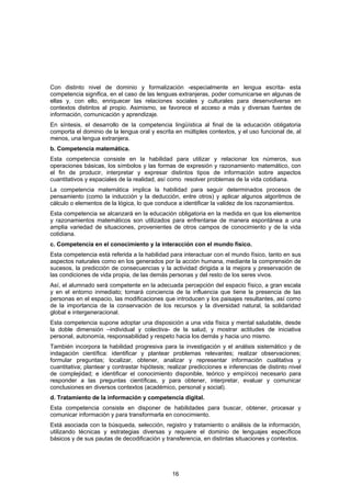 Con distinto nivel de dominio y formalización -especialmente en lengua escrita- esta
competencia significa, en el caso de las lenguas extranjeras, poder comunicarse en algunas de
ellas y, con ello, enriquecer las relaciones sociales y culturales para desenvolverse en
contextos distintos al propio. Asimismo, se favorece el acceso a más y diversas fuentes de
información, comunicación y aprendizaje.
En síntesis, el desarrollo de la competencia lingüística al final de la educación obligatoria
comporta el dominio de la lengua oral y escrita en múltiples contextos, y el uso funcional de, al
menos, una lengua extranjera.
b. Competencia matemática.
Esta competencia consiste en la habilidad para utilizar y relacionar los números, sus
operaciones básicas, los símbolos y las formas de expresión y razonamiento matemático, con
el fin de producir, interpretar y expresar distintos tipos de información sobre aspectos
cuantitativos y espaciales de la realidad, así como resolver problemas de la vida cotidiana.
La competencia matemática implica la habilidad para seguir determinados procesos de
pensamiento (como la inducción y la deducción, entre otros) y aplicar algunos algoritmos de
cálculo o elementos de la lógica, lo que conduce a identificar la validez de los razonamientos.
Esta competencia se alcanzará en la educación obligatoria en la medida en que los elementos
y razonamientos matemáticos son utilizados para enfrentarse de manera espontánea a una
amplia variedad de situaciones, provenientes de otros campos de conocimiento y de la vida
cotidiana.
c. Competencia en el conocimiento y la interacción con el mundo físico.
Esta competencia está referida a la habilidad para interactuar con el mundo físico, tanto en sus
aspectos naturales como en los generados por la acción humana, mediante la comprensión de
sucesos, la predicción de consecuencias y la actividad dirigida a la mejora y preservación de
las condiciones de vida propia, de las demás personas y del resto de los seres vivos.
Así, el alumnado será competente en la adecuada percepción del espacio físico, a gran escala
y en el entorno inmediato; tomará conciencia de la influencia que tiene la presencia de las
personas en el espacio, las modificaciones que introducen y los paisajes resultantes, así como
de la importancia de la conservación de los recursos y la diversidad natural, la solidaridad
global e intergeneracional.
Esta competencia supone adoptar una disposición a una vida física y mental saludable, desde
la doble dimensión –individual y colectiva- de la salud, y mostrar actitudes de iniciativa
personal, autonomía, responsabilidad y respeto hacia los demás y hacia uno mismo.
También incorpora la habilidad progresiva para la investigación y el análisis sistemático y de
indagación científica: identificar y plantear problemas relevantes; realizar observaciones;
formular preguntas; localizar, obtener, analizar y representar información cualitativa y
cuantitativa; plantear y contrastar hipótesis; realizar predicciones e inferencias de distinto nivel
de complejidad; e identificar el conocimiento disponible, teórico y empírico) necesario para
responder a las preguntas científicas, y para obtener, interpretar, evaluar y comunicar
conclusiones en diversos contextos (académico, personal y social).
d. Tratamiento de la información y competencia digital.
Esta competencia consiste en disponer de habilidades para buscar, obtener, procesar y
comunicar información y para transformarla en conocimiento.
Está asociada con la búsqueda, selección, registro y tratamiento o análisis de la información,
utilizando técnicas y estrategias diversas y requiere el dominio de lenguajes específicos
básicos y de sus pautas de decodificación y transferencia, en distintas situaciones y contextos.




                                                16
 