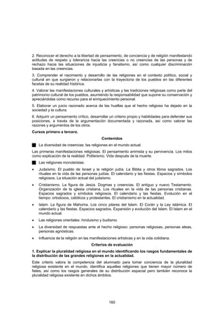 2. Reconocer el derecho a la libertad de pensamiento, de conciencia y de religión manifestando
actitudes de respeto y tolerancia hacia las creencias o no creencias de las personas y de
rechazo hacia las situaciones de injusticia y fanatismo, así como cualquier discriminación
basada en las creencias.
3. Comprender el nacimiento y desarrollo de las religiones en el contexto político, social y
cultural en que surgieron y relacionarlas con la trayectoria de los pueblos en las diferentes
facetas de su realidad histórica.
4. Valorar las manifestaciones culturales y artísticas y las tradiciones religiosas como parte del
patrimonio cultural de los pueblos, asumiendo la responsabilidad que supone su conservación y
apreciándolas como recurso para el enriquecimiento personal.
5. Elaborar un juicio razonado acerca de las huellas que el hecho religioso ha dejado en la
sociedad y la cultura.
6. Adquirir un pensamiento crítico, desarrollar un criterio propio y habilidades para defender sus
posiciones, a través de la argumentación documentada y razonada, así como valorar las
razones y argumentos de los otros.
Cursos primero a tercero.
                                           Contenidos
    La diversidad de creencias: las religiones en el mundo actual.
Las primeras manifestaciones religiosas. El pensamiento animista y su pervivencia. Los mitos
como explicación de la realidad. Politeísmo. Vida después de la muerte.
    Las religiones monoteístas:
•   Judaísmo. El pueblo de Israel y la religión judía. La Biblia y otros libros sagrados. Los
    rituales en la vida de las personas judías. El calendario y las fiestas. Espacios y símbolos
    religiosos. La situación actual del judaísmo.
•   Cristianismo. La figura de Jesús. Dogmas y creencias. El antiguo y nuevo Testamento.
    Organización de la iglesia cristiana. Los rituales en la vida de las personas cristianas.
    Espacios sagrados y símbolos religiosos. El calendario y las fiestas. Evolución en el
    tiempo: ortodoxos, católicos y protestantes. El cristianismo en la actualidad.
•   Islam. La figura de Mahoma. Los cinco pilares del Islam. El Corán y la Ley islámica. El
    calendario y las fiestas. Espacios sagrados. Expansión y evolución del Islam. El Islam en el
    mundo actual.
•   Las religiones orientales: hinduismo y budismo.
•   La diversidad de respuestas ante el hecho religioso: personas religiosas, personas ateas,
    personas agnósticas.
•   Influencia de la religión en las manifestaciones artísticas y en la vida cotidiana.
                                     Criterios de evaluación
1. Explicar la pluralidad religiosa en el mundo identificando los rasgos fundamentales de
la distribución de las grandes religiones en la actualidad.
Este criterio valora la competencia del alumnado para tomar conciencia de la pluralidad
religiosa existente en el mundo, identifica aquellas religiones que tienen mayor número de
fieles, así como los rasgos generales de su distribución espacial pero también reconoce la
pluralidad religiosa existente en dichos ámbitos.




                                                160
 