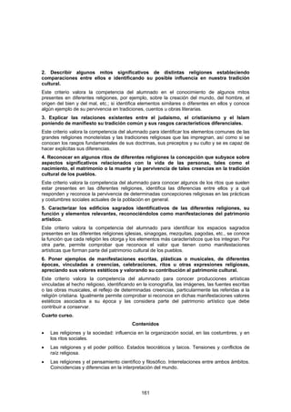 2. Describir algunos mitos significativos de distintas religiones estableciendo
comparaciones entre ellos e identificando su posible influencia en nuestra tradición
cultural.
Este criterio valora la competencia del alumnado en el conocimiento de algunos mitos
presentes en diferentes religiones, por ejemplo, sobre la creación del mundo, del hombre, el
origen del bien y del mal, etc.; si identifica elementos similares o diferentes en ellos y conoce
algún ejemplo de su pervivencia en tradiciones, cuentos u obras literarias.
3. Explicar las relaciones existentes entre el judaísmo, el cristianismo y el Islam
poniendo de manifiesto su tradición común y sus rasgos característicos diferenciales.
Este criterio valora la competencia del alumnado para identificar los elementos comunes de las
grandes religiones monoteístas y las tradiciones religiosas que las impregnan, así como si se
conocen los rasgos fundamentales de sus doctrinas, sus preceptos y su culto y se es capaz de
hacer explicitas sus diferencias.
4. Reconocer en algunos ritos de diferentes religiones la concepción que subyace sobre
aspectos significativos relacionados con la vida de las personas, tales como el
nacimiento, el matrimonio o la muerte y la pervivencia de tales creencias en la tradición
cultural de los pueblos.
Este criterio valora la competencia del alumnado para conocer algunos de los ritos que suelen
estar presentes en las diferentes religiones, identifica las diferencias entre ellos y a qué
responden y reconoce la pervivencia de determinadas concepciones religiosas en las prácticas
y costumbres sociales actuales de la población en general.
5. Caracterizar los edificios sagrados identificativos de las diferentes religiones, su
función y elementos relevantes, reconociéndolos como manifestaciones del patrimonio
artístico.
Este criterio valora la competencia del alumnado para identificar los espacios sagrados
presentes en las diferentes religiones iglesias, sinagogas, mezquitas, pagodas, etc., se conoce
la función que cada religión les otorga y los elementos más característicos que los integran. Por
otra parte, permite comprobar que reconoce el valor que tienen como manifestaciones
artísticas que forman parte del patrimonio cultural de los pueblos.
6. Poner ejemplos de manifestaciones escritas, plásticas o musicales, de diferentes
épocas, vinculadas a creencias, celebraciones, ritos u otras expresiones religiosas,
apreciando sus valores estéticos y valorando su contribución al patrimonio cultural.
Este criterio valora la competencia del alumnado para conocer producciones artísticas
vinculadas al hecho religioso, identificando en la iconografía, las imágenes, las fuentes escritas
o las obras musicales, el reflejo de determinadas creencias, particularmente las referidas a la
religión cristiana. Igualmente permite comprobar si reconoce en dichas manifestaciones valores
estéticos asociados a su época y las considera parte del patrimonio artístico que debe
contribuir a conservar.
Cuarto curso.
                                          Contenidos
•   Las religiones y la sociedad: influencia en la organización social, en las costumbres, y en
    los ritos sociales.
•   Las religiones y el poder político. Estados teocráticos y laicos. Tensiones y conflictos de
    raíz religiosa.
•   Las religiones y el pensamiento científico y filosófico. Interrelaciones entre ambos ámbitos.
    Coincidencias y diferencias en la interpretación del mundo.




                                               161
 