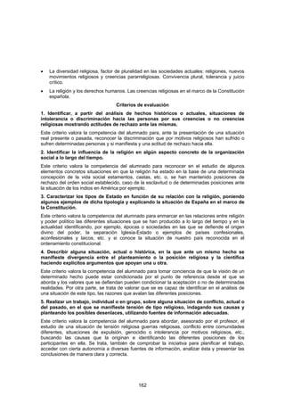 •   La diversidad religiosa, factor de pluralidad en las sociedades actuales: religiones, nuevos
    movimientos religiosos y creencias pararreligiosas. Convivencia plural, tolerancia y juicio
    crítico.
•   La religión y los derechos humanos. Las creencias religiosas en el marco de la Constitución
    española.
                                   Criterios de evaluación
1. Identificar, a partir del análisis de hechos históricos o actuales, situaciones de
intolerancia o discriminación hacia las personas por sus creencias o no creencias
religiosas mostrando actitudes de rechazo ante las mismas.
Este criterio valora la competencia del alumnado para, ante la presentación de una situación
real presente o pasada, reconocer la discriminación que por motivos religiosos han sufrido o
sufren determinadas personas y si manifiesta y una actitud de rechazo hacia ella.
2. Identificar la influencia de la religión en algún aspecto concreto de la organización
social a lo largo del tiempo.
Este criterio valora la competencia del alumnado para reconocer en el estudio de algunos
elementos concretos situaciones en que la religión ha estado en la base de una determinada
concepción de la vida social estamentos, castas, etc. o, se han mantenido posiciones de
rechazo del orden social establecido, caso de la esclavitud o de determinadas posiciones ante
la situación de los indios en América por ejemplo.
3. Caracterizar los tipos de Estado en función de su relación con la religión, poniendo
algunos ejemplos de dicha tipología y explicando la situación de España en el marco de
la Constitución.
Este criterio valora la competencia del alumnado para enmarcar en las relaciones entre religión
y poder político las diferentes situaciones que se han producido a lo largo del tiempo y en la
actualidad identificando, por ejemplo, épocas o sociedades en las que se defiende el origen
divino del poder, la separación Iglesia-Estado o ejemplos de países confesionales,
aconfesionales y laicos, etc. y si conoce la situación de nuestro país reconocida en el
ordenamiento constitucional.
4. Describir alguna situación, actual o histórica, en la que ante un mismo hecho se
manifieste divergencia entre el planteamiento o la posición religiosa y la científica
haciendo explícitos argumentos que apoyan una u otra.
Este criterio valora la competencia del alumnado para tomar conciencia de que la visión de un
determinado hecho puede estar condicionada por el punto de referencia desde el que se
aborda y los valores que se defiendan pueden condicionar la aceptación o no de determinadas
realidades. Por otra parte, se trata de valorar que se es capaz de identificar en el análisis de
una situación de este tipo, las razones que avalan las diferentes posiciones.
5. Realizar un trabajo, individual o en grupo, sobre alguna situación de conflicto, actual o
del pasado, en el que se manifieste tensión de tipo religioso, indagando sus causas y
planteando los posibles desenlaces, utilizando fuentes de información adecuadas.
Este criterio valora la competencia del alumnado para abordar, asesorado por el profesor, el
estudio de una situación de tensión religiosa guerras religiosas, conflicto entre comunidades
diferentes, situaciones de expulsión, genocidio o intolerancia por motivos religiosos, etc.,
buscando las causas que la originan e identificando las diferentes posiciones de los
participantes en ella. Se trata, también de comprobar la iniciativa para planificar el trabajo,
acceder con cierta autonomía a diversas fuentes de información, analizar ésta y presentar las
conclusiones de manera clara y correcta.




                                              162
 