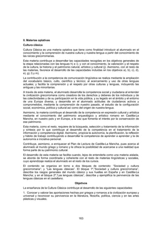 II. Materias optativas
Cultura clásica
Cultura Clásica es una materia optativa que tiene como finalidad introducir al alumnado en el
conocimiento y la comprensión de nuestra cultura y nuestra lengua a partir del conocimiento de
las raíces grecorromanas.
Esta materia contribuye a desarrollar las capacidades recogidas en los objetivos generales de
la etapa relacionadas con las lenguas h) e i); y con el conocimiento, la valoración y el respeto
de la cultura, la historia y el patrimonio natural, artístico y cultural (j). Asimismo, con el resto de
las materias, favorece el desarrollo de las capacidades incluidas en los objetivos a), b), c), d),
e), g), l) y m).
La contribución a la competencia de comunicación lingüística se realiza mediante la ampliación
del vocabulario básico, culto, científico y técnico; al acercamiento y uso de otras lenguas
actuales; y facilita la comprensión y el respeto por otras culturas y lenguas, incluyendo las
antiguas y las minoritarias.
A través de esta materia, el alumnado desarrolla la competencia social y ciudadana al entender
la civilización grecorromana como creadora de los derechos y deberes de los individuos y de
las colectividades y de su participación en la vida pública, y su legado en el ámbito y el entorno
de una Europa diversa, y desarrolla en el alumnado actitudes de ciudadanos activos y
comprometidos, mediante la comprensión de nuestro pasado, el estudio de la configuración
social, económica, política y cultural así como del origen de nuestra lengua.
Asimismo, la materia contribuye al desarrollo de la competencia en expresión cultural y artística
mediante el conocimiento del patrimonio arqueológico y artístico romano en Castilla-La
Mancha, en nuestro país y en Europa, a la vez que fomenta el interés por la conservación de
ese patrimonio.
Esta materia, como el resto, requiere de la búsqueda, selección y tratamiento de la información
y síntesis por lo que contribuye al desarrollo de la competencia en el tratamiento de la
información y competencia digital. Asimismo, propicia la autonomía, la planificación, la reflexión
y hábito de trabajo contribuyendo a desarrollar la competencia de aprender a aprender y la de
autonomía e iniciativa personal.
Contribuye, asimismo, a enriquecer el Plan de Lectura de Castilla-La Mancha, pues acerca al
alumnado al mundo griego y romano y le ofrece la posibilidad de acercarse a una realidad que
forma parte de su patrimonio cultural.
El desarrollo de esta materia se facilita cuando, lejos de entenderla como una materia aislada,
se aborda de forma coordinada y coherente con el resto de materias lingüísticas y sociales,
cuyo aprendizaje realiza el alumnado en el resto de los cursos.
El contenido se organiza en torno a dos bloques de contenido: “Sociedad y cultura
grecorromana”; y “Las lenguas clásicas”. El bloque 1º,”Sociedad y cultura grecorromana”,
describe los rasgos generales del mundo clásico y sus huellas en España y en Castilla-La
Mancha; y en el bloque 2º,“Las lenguas clásicas”, describe y ejemplifica la pervivencia de las
lenguas clásicas en el castellano.
                                             Objetivos
La enseñanza de la Cultura Clásica contribuye al desarrollo de las siguientes capacidades:
1. Conocer y valorar las aportaciones hechas por griegos y romanos a la civilización europea y
universal y reconocer su pervivencia en la literatura, filosofía, política, ciencia y en las artes
plásticas y visuales.




                                                 163
 