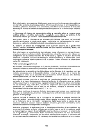 Este criterio valora la competencia del alumnado para reconocer los formantes griegos y latinos
en diferentes contextos lingüísticos y producir definiciones etimológicas de términos cotidianos,
científicos y técnicos. Asimismo si es competente para utilizar los mecanismos de evolución
fonética y de analizar las diferencias de significado entre palabras de un mismo origen (objetivo
2).
4. Reconocer el sistema de pensamiento crítico y razonado griego y romano como
análisis crítico y científico del mundo y adoptarlo como método de análisis de la
diversidad cultural que conduce a actitudes tolerantes con lo diferente.
Este criterio valora la competencia del alumnado para alcanzar una actitud de curiosidad
científica y crítica ante el mundo que le rodea y preguntarse por los fundamentos del mismo,
tratando de explicar la realidad a través de la búsqueda de razones (objetivo 3).
5. Elaborar un trabajo de investigación sobre cualquier aspecto de la producción
artística y técnica, la historia, las instituciones, o la vida cotidiana en Grecia y Roma y su
itinerario espacio-temporal.
Este criterio valora la competencia del alumnado para buscar información en fuentes diversas,
organizarla, situar cronológicamente los datos obtenidos, interpretar los referentes clásicos en
comparación con sus correspondientes del mundo actual y exponer el resultado de manera
ordenada y coherente, utilizando las tecnologías de la información y la comunicación como
instrumento preferente para la presentación de su trabajo. En todo el proceso se valora el uso
de las TIC (objetivo 4).
Taller tecnológico y profesional
El uso de los conocimientos adquiridos en la práctica profesional y laboral es una manifestación
clara de competencia del alumnado al terminar la educación secundaria obligatoria.
La aplicación de lo aprendido en las Matemáticas, en las Ciencias de la naturaleza y en las
materias expresivas como la Educación plástica y visual y las lenguas en la materia de
Tecnologías se amplia con la posibilidad de que los centros oferten, asociado a las distintas
familias profesionales, un Taller de iniciación profesional.
Esta materia optativa, contribuye a desarrollar las capacidades recogidas en los objetivos
generales de la etapa relacionadas con el uso de las fuentes de información para, con sentido
crítico, adquirir nuevos conocimientos y especialmente con la preparación básica en el campo
de las tecnología (e) y, sobre todo, adquirir una preparación básica para la incorporación
profesional (m). Asimismo, con el resto de las materias, favorece el desarrollo de las
capacidades incluidas en los objetivos a), b), c), d) y g).
Esta materia contribuye al desarrollo de todas las competencias básicas, pero especialmente
contribuye a desarrollar la autonomía e iniciativa personal en la toma de decisiones que todo
proyecto de trabajo exige.
Además favorece el desarrollo de la competencia de aprender a aprender mediante la
obtención, análisis y selección de información útil para abordar un proyecto; de la competencia
en el “tratamiento de la información y competencia digital” pues facilita la práctica de las
destrezas relativas a localizar, procesar, elaborar, almacenar, presentar información y como
herramienta de simulación de procesos tecnológicos.
Favorece, igualmente, la generalización de la competencia matemática y la competencia en
comunicación lingüística al ofrecer múltiples oportunidades para su uso; la competencia social
y ciudadana porque requiere de las habilidades para las relaciones humanas y el conocimiento
de la organización y funcionamiento de las sociedades para resolver con éxito las múltiples
ocasiones de diálogo y negociación que requiere la elaboración del proyecto; la adquisición de
la competencia en el conocimiento y la interacción con el medio físico mediante el conocimiento




                                              165
 