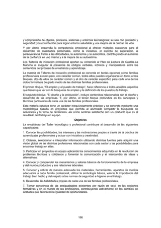 y comprensión de objetos, procesos, sistemas y entornos tecnológicos; su uso con precisión y
seguridad; y la contribución para lograr entorno saludable y una mejora de la calidad de vida.
Y por último desarrolla la competencia emocional al ofrecer múltiples ocasiones para el
desarrollo de cualidades personales, como la iniciativa, el espíritu de superación, la
perseverancia frente a las dificultades, la autonomía y la autocrítica, contribuyendo al aumento
de la confianza en uno mismo y a la mejora de su autoestima.
Los Talleres de iniciación profesional aportan su contenido al Plan de Lectura de Castilla-La
Mancha al asegurar la presencia de códigos verbales, icónicos y manipulativos entre los
contenidos del proceso de enseñanza y aprendizaje.
La materia de Talleres de iniciación profesional se concreta en tantas opciones como familias
profesionales existen pero, con carácter común, todos ellos pueden organizarse en torno a tres
bloques, dos de ellos de carácter común y el otro de carácter específico para cada una de los
ciclos formativos de grado medio de las distintas familias profesionales.
El primer bloque, “El empleo y el puesto de trabajo”, hace referencia a todos aquellos aspectos
que tienen que ver con la búsqueda de empleo y la definición de los puestos de trabajo.
El segundo bloque, “El diseño y la producción”, incluye contenidos relacionados con el diseño y
desarrollo de las empresas. Y, por último, el tercer bloque profundiza en los conceptos y
técnicas particulares de cada una de las familias profesionales.
Esta materia optativa tiene un carácter inequívocamente práctico y se concreta mediante una
metodología basada en proyectos que permita al alumnado compartir la búsqueda de
soluciones y la toma de decisiones, así como sentirse satisfecho con un producto que es el
resultado del trabajo en equipo.
                                           Objetivos
La enseñanza del Taller tecnológico y profesional contribuye al desarrollo de las siguientes
capacidades:
1. Conocer las posibilidades, los intereses y las motivaciones propias a través de la práctica de
aprendizajes profesionales y actuar con iniciativa y creatividad.
2. Obtener, seleccionar e interpretar información utilizando distintas fuentes para adquirir una
visión global de las distintas profesiones relacionadas con cada sector y las posibilidades para
encontrar trabajo en ellas.
3. Participar en proyectos en equipo aplicando los conocimientos adquiridos en la resolución de
problemas técnicos y cotidianos y fomentar la comunicación y el intercambio de ideas y
alternativas.
4. Conocer y comprender los mecanismos y valores básicos de funcionamiento de la empresa
y del mundo productivo y sus relaciones laborales.
5. Conocer y utilizar de manera adecuada los materiales, herramientas, aparatos de medida
adecuados a cada familia profesional, utilizar la simbología básica, valorar la importancia del
trabajo bien hecho y del respeto a las normas de seguridad e higiene en el trabajo.
6. Desarrollar las habilidades propias de cada una de las familias profesionales.
7. Tomar conciencia de las desigualdades existentes por razón de sexo en las opciones
formativas y en el mundo de las profesiones, contribuyendo activamente en los cambios de
actitudes que favorecen la igualdad de oportunidades.




                                              166
 
