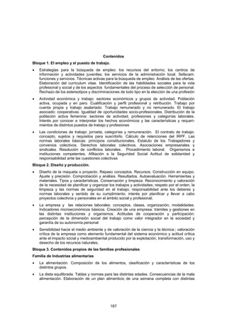 Contenidos
Bloque 1. El empleo y el puesto de trabajo.
•   Estrategias para la búsqueda de empleo: los recursos del entorno; los centros de
    información y actividades juveniles; los servicios de la administración local. Sefecam:
    funciones y servicios. Técnicas activas para la búsqueda de empleo. Análisis de las ofertas.
    Elaboración del curriculum vitae. Identificación de las habilidades sociales para la vida
    profesional y social y de los aspectos fundamentales del proceso de selección de personal.
    Rechazo de los estereotipos y discriminaciones de todo tipo en la elección de una profesión
•   Actividad económica y trabajo: sectores económicos y grupos de actividad. Población
    activa, ocupada y en paro. Cualificación y perfil profesional y retribución. Trabajo por
    cuenta propia y trabajo asalariado. Trabajo remunerado y no remunerado. El trabajo
    asociado: cooperativas. Igualdad de oportunidades socio-profesionales. Distribución de la
    población activa femenina: sectores de actividad, profesiones y categorías laborales.
    Interés por conocer e interpretar los hechos económicos y las características y requeri-
    mientos de distintos puestos de trabajo y profesiones
•   Las condiciones de trabajo: jornada, categorías y remuneración. El contrato de trabajo:
    concepto, sujetos y requisitos para suscribirlo. Cálculo de retenciones del IRPF. Las
    normas laborales básicas: principios constitucionales, Estatuto de los Trabajadores y
    convenios colectivos. Derechos laborales colectivos. Asociaciones empresariales y
    sindicales. Resolución de conflictos laborales. Procedimiento laboral. Organismos e
    instituciones competentes. Afiliación a la Seguridad Social Actitud de solidaridad y
    responsabilidad ante las cuestiones colectivas
Bloque 2. Diseño y producción.
•   Diseño de la maqueta o proyecto. Repaso conceptos. Recursos. Construcción en equipo.
    Ajuste y precisión. Comprobación y análisis. Resultados. Autoevaluación. Herramientas y
    materiales. Tipos y características. Conservación y limpieza. Reconocimiento y valoración
    de la necesidad de planificar y organizar los trabajos y actividades; respeto por el orden, la
    limpieza y las normas de seguridad en el trabajo; responsabilidad ante los deberes y
    normas laborales y sentido de su cumplimiento. interés por planificar y llevar a cabo
    proyectos colectivos y personales en el ámbito social y profesional;
•   La empresa y las relaciones laborales: conceptos, clases, organización, modalidades.
    Indicadores microeconómicos básicos. Creación de una empresa: trámites y gestiones en
    las distintas instituciones y organismos. Actitudes de cooperación y participación:
    percepción de la dimensión social del trabajo como valor integrador en la sociedad y
    garantía de su autonomía personal
•   Sensibilidad hacia el medio ambiente y de valoración de la ciencia y la técnica:; valoración
    crítica de la empresa como elemento fundamental del sistema económico y actitud crítica
    ante el impacto social y medioambiental producido por la explotación, transformación, uso y
    desecho de los recursos naturales;
Bloque 3. Contenidos propios de las familias profesionales
Familia de Industrias alimentarias
•   La alimentación. Composición de los alimentos, clasificación y características de los
    distintos grupos.
•   La dieta equilibrada. Tablas y normas para las distintas edades. Consecuencias de la mala
    alimentación. Elaboración de un plan alimenticio de una semana completa con distintas




                                              167
 