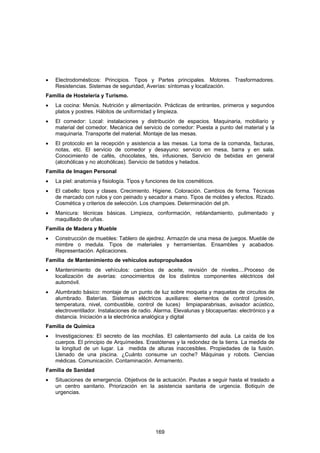 •   Electrodomésticos: Principios. Tipos y Partes principales. Motores. Trasformadores.
    Resistencias. Sistemas de seguridad, Averías: síntomas y localización.
Familia de Hostelería y Turismo.
•   La cocina: Menús. Nutrición y alimentación. Prácticas de entrantes, primeros y segundos
    platos y postres. Hábitos de uniformidad y limpieza.
•   El comedor: Local: instalaciones y distribución de espacios. Maquinaria, mobiliario y
    material del comedor. Mecánica del servicio de comedor: Puesta a punto del material y la
    maquinaria. Transporte del material. Montaje de las mesas.
•   El protocolo en la recepción y asistencia a las mesas. La toma de la comanda, facturas,
    notas, etc. El servicio de comedor y desayuno: servicio en mesa, barra y en sala.
    Conocimiento de cafés, chocolates, tés, infusiones, Servicio de bebidas en general
    (alcohólicas y no alcohólicas). Servicio de batidos y helados.
Familia de Imagen Personal
•   La piel: anatomía y fisiología. Tipos y funciones de los cosméticos.
•   El cabello: tipos y clases. Crecimiento. Higiene. Coloración. Cambios de forma. Técnicas
    de marcado con rulos y con peinado y secador a mano. Tipos de moldes y efectos. Rizado.
    Cosmética y criterios de selección. Los champúes. Determinación del ph.
•   Manicura: técnicas básicas. Limpieza, conformación, reblandamiento, pulimentado y
    maquillado de uñas.
Familia de Madera y Mueble
•   Construcción de muebles: Tablero de ajedrez. Armazón de una mesa de juegos. Mueble de
    mimbre o medula. Tipos de materiales y herramientas. Ensambles y acabados.
    Representación. Aplicaciones.
Familia de Mantenimiento de vehículos autopropulsados
•   Mantenimiento de vehículos: cambios de aceite, revisión de niveles....Proceso de
    localización de averías: conocimientos de los distintos componentes eléctricos del
    automóvil.
•   Alumbrado básico: montaje de un punto de luz sobre moqueta y maquetas de circuitos de
    alumbrado. Baterías. Sistemas eléctricos auxiliares: elementos de control (presión,
    temperatura, nivel, combustible, control de luces) limpiaparabrisas, avisador acústico,
    electroventilador. Instalaciones de radio. Alarma. Elevalunas y blocapuertas: electrónico y a
    distancia. Iniciación a la electrónica analógica y digital
Familia de Química
•   Investigaciones: El secreto de las mochilas. El calentamiento del aula. La caída de los
    cuerpos. El principio de Arquímedes. Erastótenes y la redondez de la tierra. La medida de
    la longitud de un lugar. La medida de alturas inaccesibles. Propiedades de la fusión.
    Llenado de una piscina. ¿Cuánto consume un coche? Máquinas y robots. Ciencias
    médicas. Comunicación. Contaminación. Armamento.
Familia de Sanidad
•   Situaciones de emergencia. Objetivos de la actuación. Pautas a seguir hasta el traslado a
    un centro sanitario. Priorización en la asistencia sanitaria de urgencia. Botiquín de
    urgencias.




                                              169
 