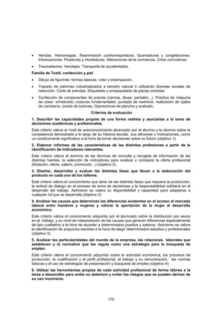 •   Heridas. Hemorragias. Reanimación cardiorrespiratoria. Quemaduras y congelaciones.
    Intoxicaciones. Picaduras y mordeduras. Alteraciones de la conciencia. Crisis convulsivas
•   Traumatismos. Vendajes. Transporte de accidentados.
Familia de Textil, confección y piel
•   Dibujo de figurines: formas básicas, color y estampación. .
•   Trazado de patrones industrializados a tamaño natural o utilizando diversas escalas de
    reducción. Corte de prendas. Etiquetado y empaquetado de piezas cortadas
•   Confección de componentes de prenda (camisa, blusa, pantalón...). Práctica de máquina
    de coser: enhebrado, costuras fundamentales, puntada de owerlock, realización de ojales
    de camisería, cosido de botones, Operaciones de plancha y acabado.
                                    Criterios de evaluación
1. Describir las capacidades propias de una forma realista y asociarlas a la toma de
decisiones académicas y profesionales.
Este criterio valora el nivel de autoconocimiento alcanzado por el alumno y la alumna sobre la
competencia demostrada a lo largo de su historia escolar, sus aficiones y motivaciones, como
un condicionante significativo a la hora de tomar decisiones sobre su futuro (objetivo 1).
2. Elaborar informes de las características de las distintas profesiones a partir de la
identificación de indicadores relevantes.
Este criterio valora el dominio de las técnicas de consulta y recogida de información de las
distintas fuentes, la selección de indicadores para analizar y comparar la oferta profesional
(titulación, oferta, salario, promoción...) (objetivo 2).
3. Diseñar, desarrollar y evaluar las distintas fases que llevan a la elaboración del
producto en cada uno de los talleres.
Este criterio valora el conocimiento que tiene de las distintas fases que requiere la producción,
la actitud de dialogo en el proceso de toma de decisiones y la responsabilidad solidaria en el
desarrollo del trabajo. Asimismo se valora su disponibilidad y capacidad para adaptarse a
cualquier rol que se desarrolla (objetivo 3).
4. Analizar las causas que determinan las diferencias existentes en el acceso al mercado
laboral entre hombres y mujeres y valorar la aportación de la mujer al desarrollo
económico.
Este criterio valora el conocimiento adquirido por el alumnado sobre la distribución por sexos
en el trabajo, y su nivel de interpretación de las causas que generan diferencias especialmente
de tipo cualitativo a la hora de acceder a determinados puestos y salarios. Asimismo se valora
la identificación de prejuicios sexistas a la hora de elegir determinados estudios y profesionales
(objetivo 3).
5. Analizar las particularidades del mundo de la empresa, las relaciones laborales que
establecen y la normativa que las regula como una estrategia para la búsqueda de
empleo.
Este criterio valora el conocimiento adquirido sobre la actividad económica, los procesos de
producción, la cualificación y el perfil profesional, el trabajo y su remuneración, las normas
básicas y el uso de estrategias de presentación y búsqueda de empleo (objetivo 4)
6. Utilizar las herramientas propias de cada actividad profesional de forma idónea a la
tarea a desarrollar para evitar su deterioro y evitar los riesgos que se pueden derivar de
su uso incorrecto.




                                               170
 
