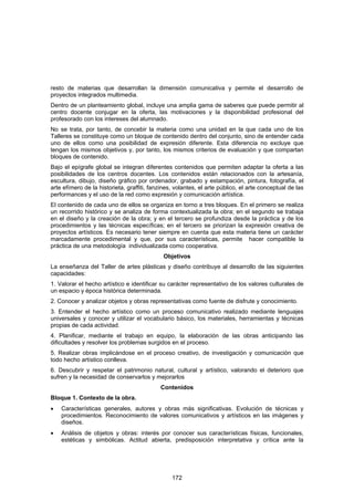 resto de materias que desarrollan la dimensión comunicativa y permite el desarrollo de
proyectos integrados multimedia.
Dentro de un planteamiento global, incluye una amplia gama de saberes que puede permitir al
centro docente conjugar en la oferta, las motivaciones y la disponibilidad profesional del
profesorado con los intereses del alumnado.
No se trata, por tanto, de concebir la materia como una unidad en la que cada uno de los
Talleres se constituye como un bloque de contenido dentro del conjunto, sino de entender cada
uno de ellos como una posibilidad de expresión diferente. Esta diferencia no excluye que
tengan los mismos objetivos y, por tanto, los mismos criterios de evaluación y que compartan
bloques de contenido.
Bajo el epígrafe global se integran diferentes contenidos que permiten adaptar la oferta a las
posibilidades de los centros docentes. Los contenidos están relacionados con la artesanía,
escultura, dibujo, diseño gráfico por ordenador, grabado y estampación, pintura, fotografía, el
arte efímero de la historieta, graffiti, fanzines, volantes, el arte público, el arte conceptual de las
performances y el uso de la red como expresión y comunicación artística.
El contenido de cada uno de ellos se organiza en torno a tres bloques. En el primero se realiza
un recorrido histórico y se analiza de forma contextualizada la obra; en el segundo se trabaja
en el diseño y la creación de la obra; y en el tercero se profundiza desde la práctica y de los
procedimientos y las técnicas específicas; en el tercero se priorizan la expresión creativa de
proyectos artísticos. Es necesario tener siempre en cuenta que esta materia tiene un carácter
marcadamente procedimental y que, por sus características, permite hacer compatible la
práctica de una metodología individualizada como cooperativa.
                                             Objetivos
La enseñanza del Taller de artes plásticas y diseño contribuye al desarrollo de las siguientes
capacidades:
1. Valorar el hecho artístico e identificar su carácter representativo de los valores culturales de
un espacio y época histórica determinada.
2. Conocer y analizar objetos y obras representativas como fuente de disfrute y conocimiento.
3. Entender el hecho artístico como un proceso comunicativo realizado mediante lenguajes
universales y conocer y utilizar el vocabulario básico, los materiales, herramientas y técnicas
propias de cada actividad.
4. Planificar, mediante el trabajo en equipo, la elaboración de las obras anticipando las
dificultades y resolver los problemas surgidos en el proceso.
5. Realizar obras implicándose en el proceso creativo, de investigación y comunicación que
todo hecho artístico conlleva.
6. Descubrir y respetar el patrimonio natural, cultural y artístico, valorando el deterioro que
sufren y la necesidad de conservarlos y mejorarlos
                                            Contenidos
Bloque 1. Contexto de la obra.
•   Características generales, autores y obras más significativas. Evolución de técnicas y
    procedimientos. Reconocimiento de valores comunicativos y artísticos en las imágenes y
    diseños.
•   Análisis de objetos y obras: interés por conocer sus características físicas, funcionales,
    estéticas y simbólicas. Actitud abierta, predisposición interpretativa y crítica ante la




                                                 172
 