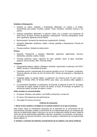 Grabado y Estampación.
•   Grabado en relieve: xilografía y linoleografía. Materiales: La madera y el linóleo.
    Herramientas para grabar. Cuchillo y gubias. Tintas. Impresión: impresión manual y con
    prensa.
•   Grabado calcográfico: Materiales: La plancha. Cobre, zinc y acetato. Los mordientes. El
    ácido nítrico. El papel. Proceso de grabado y estampación. Técnicas calcográficas: punta
    seca, aguafuerte, aguatinta y barniz blando.
•   Monoimpresión: formación de matrices por superposición. Gofrado.
•   Serigrafía. Materiales: bastidores, mallas o tramas, plantillas y bloqueadores. Proceso de
    estampación.
•   Procesos aditivos. Grabado al carborundum.
Pintura
•   Soportes. Preparación y aparejos. Materiales: pigmentos, aglutinantes, barnices,
    disolventes, secantes, aceites, medios.
•   Técnicas pictóricas: secas: Lapiceros de color, pasteles, ceras; al agua: Acuarelas,
    gouache, pintura acrílica; Óleo. Técnicas mixtas.
Fotografía
•   Componentes básicos: objetivo, diafragma, obturador, exposímetro, la película o los CCD o
    CMOS. Numero f. Profundidad de campo.
•   Fotografía química. Impresionado de la película sensible a la luz. El revelado y positivado.
    Tipos de película, de línea, de día. El número ISO. Tiempo de exposición y velocidad de
    obturación.
•   Fotografía digital. La cámara digital. La resolución, los números píxel. El zoom óptico y
    digital. El formato JPEG. El formato MPEG para video. Las cámaras reflex digitales o
    DSLR.
•   La composición fotográfica: La perspectiva, el horizonte, la diagonal, la línea "S", la imagen
    horizontal, la imagen vertical, el centro de interés, el fondo, el contraste, el equilibrio. La
    iluminación básica: principal, de relleno y contra.
Artes visuales no convencionales:
•   El espacio. Murales y arte público. Los Graffiti y el Hip-Hop. Los land art.
•   El cuerpo. Del happening a las performances.
•   Arte digital. El mail art y el net art.
                                        Criterios de evaluación
1. Situar la obra artística o el objeto en el contexto histórico en el que se produce.
Este criterio valora la competencia alcanzada por el alumnado en el conocimiento de las
características culturales, sociales y económicas de una determinada época y la incidencia que
tiene en un determinado objeto u obra que a su vez es un testimonio real de la misma. Saber la
razón del uso de determinados materiales y técnicas, contenidos y su evolución, es reconocer,
por una parte, los avances científicos, y por otra, los gustos y costumbres de una determinada
época (objetivo 1).
2. Analizar y comentar las distintas características de los objetos y las obras artísticas.




                                                 174
 