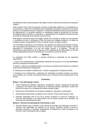 sensibilidad musical, la generalización del código musical, la técnica instrumental y la expresión
creativa.
Poder alcanzar este nivel de respuesta, permite el desarrollo paralelo de la competencia en
comunicación, a través de la ampliación de las habilidades expresivas; la autonomía e iniciativa
personal; la competencia social y ciudadana, a través del intercambio social que se produce en
las agrupaciones y la práctica colectiva; la competencia digital al aprovechar los recursos
tecnológicos para la audición y la expresión, y, especialmente, la competencia emocional pues
la música es el lenguaje de los afectos y las emociones.
Esta optativa, estimula la lectura del código musical como formato no verbal y la memorización
y, contribuye con ello, a enriquecer el Plan de Lectura de Castilla-La Mancha. Su efecto se
multiplica cuando la interpretación cobra un carácter social y se dirige al público.
Los contenidos se organizan en dos bloques, uno asociado a la práctica del lenguaje musical y
otro a la práctica del instrumento o de la voz. El primero, “Uso del lenguaje musical” permite
generalizar la comprensión y el uso del código musical; y el segundo, “Técnicas de
interpretación instrumental o coral” incluye el uso de cualquiera de los instrumentos, en función
de las posibilidades del centro y del alumnado, y la práctica social de la música.
                                            Objetivos
La enseñanza del Taller artístico y musical contribuye al desarrollo de las siguientes
capacidades:
1. Conocer las características y posibilidades expresivas de la propia voz y/o las posibilidades
sonoras y expresivas del instrumento.
2. Adquirir y aplicar la sensibilidad auditiva, la memoria y la práctica de la lectura con creciente
autonomía para facilitar la interpretación.
3. Interpretar como solista o mediante coro, conjunto o agrupación un repertorio sencillo.
4. Participar en la organización y realización de actividades musicales tomando conciencia,
como miembro de un grupo, del enriquecimiento que se produce con las aportaciones de los
demás.
                                           Contenidos
Bloque 1. Uso del lenguaje musical.
•   Canto. Prácticas de relajación, respiración, vocalización y dicción. Trabajo de la intensidad
    y gradación del sonido vocal. Práctica de la extensión gradual. Ejercitación auditiva del
    timbre de la propia voz y búsqueda de distintos colores vocales.
•   Instrumento: Profundización en el trabajo de digitación, articulación y acentuación.
•   Entrenamiento permanente y progresivo de la memoria. Práctica de la lectura a vista.
•   Actitudes personales ante el uso de la música, teniendo en cuenta su utilización, su
    consumo indiscriminado y las repercusiones en los diversos grupos de la sociedad, así
    como hacia la contaminación sonora.
Bloque 2. Técnicas de interpretación instrumental o coral
•   Técnicas básicas para la práctica vocal: estructuras formales más habituales; expresión y
    dinámica más habituales; los silencios en la música. Prácticas vocales en grupo y
    pequeños conjuntos, e individual. Interpretación de fragmentos y obras musicales a una
    voz dos o más; improvisación libre y dirigida.




                                                176
 