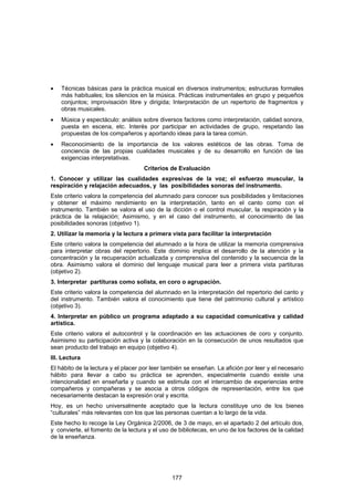 •   Técnicas básicas para la práctica musical en diversos instrumentos; estructuras formales
    más habituales; los silencios en la música. Prácticas instrumentales en grupo y pequeños
    conjuntos; improvisación libre y dirigida; Interpretación de un repertorio de fragmentos y
    obras musicales.
•   Música y espectáculo: análisis sobre diversos factores como interpretación, calidad sonora,
    puesta en escena, etc. Interés por participar en actividades de grupo, respetando las
    propuestas de los compañeros y aportando ideas para la tarea común.
•   Reconocimiento de la importancia de los valores estéticos de las obras. Toma de
    conciencia de las propias cualidades musicales y de su desarrollo en función de las
    exigencias interpretativas.
                                    Criterios de Evaluación
1. Conocer y utilizar las cualidades expresivas de la voz; el esfuerzo muscular, la
respiración y relajación adecuados, y las posibilidades sonoras del instrumento.
Este criterio valora la competencia del alumnado para conocer sus posibilidades y limitaciones
y obtener el máximo rendimiento en la interpretación, tanto en el canto como con el
instrumento. También se valora el uso de la dicción o el control muscular, la respiración y la
práctica de la relajación; Asimismo, y en el caso del instrumento, el conocimiento de las
posibilidades sonoras (objetivo 1).
2. Utilizar la memoria y la lectura a primera vista para facilitar la interpretación
Este criterio valora la competencia del alumnado a la hora de utilizar la memoria comprensiva
para interpretar obras del repertorio. Este dominio implica el desarrollo de la atención y la
concentración y la recuperación actualizada y comprensiva del contenido y la secuencia de la
obra. Asimismo valora el dominio del lenguaje musical para leer a primera vista partituras
(objetivo 2).
3. Interpretar partituras como solista, en coro o agrupación.
Este criterio valora la competencia del alumnado en la interpretación del repertorio del canto y
del instrumento. También valora el conocimiento que tiene del patrimonio cultural y artístico
(objetivo 3).
4. Interpretar en público un programa adaptado a su capacidad comunicativa y calidad
artística.
Este criterio valora el autocontrol y la coordinación en las actuaciones de coro y conjunto.
Asimismo su participación activa y la colaboración en la consecución de unos resultados que
sean producto del trabajo en equipo (objetivo 4).
III. Lectura
El hábito de la lectura y el placer por leer también se enseñan. La afición por leer y el necesario
hábito para llevar a cabo su práctica se aprenden, especialmente cuando existe una
intencionalidad en enseñarla y cuando se estimula con el intercambio de experiencias entre
compañeros y compañeras y se asocia a otros códigos de representación, entre los que
necesariamente destacan la expresión oral y escrita.
Hoy, es un hecho universalmente aceptado que la lectura constituye uno de los bienes
“culturales” más relevantes con los que las personas cuentan a lo largo de la vida.
Este hecho lo recoge la Ley Orgánica 2/2006, de 3 de mayo, en el apartado 2 del artículo dos,
y convierte, el fomento de la lectura y el uso de bibliotecas, en uno de los factores de la calidad
de la enseñanza.




                                               177
 