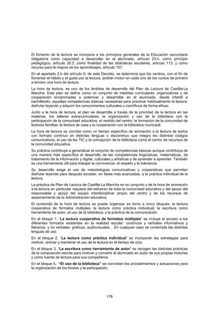 El fomento de la lectura se incorpora a los principios generales de la Educación secundaria
obligatoria como capacidad a desarrollar en el alumnado, artículo 23.h, como principio
pedagógico, artículo 26.2; como finalidad de las bibliotecas escolares, artículo 113; y como
recurso para la mejora de los aprendizajes, artículo 157.
En el apartado 2.b del artículo 9, de este Decreto, se determina que los centros, con el fin de
fomentar el hábito y el gusto por la lectura, podrán incluir en cada uno de los cursos de primero
a tercero una hora de lectura.
La hora de lectura, es uno de los ámbitos de desarrollo del Plan de Lectura de Castilla-La
Mancha. Este plan se define como un conjunto de medidas curriculares, organizativas y de
cooperación encaminadas a potenciar y desarrollar en el alumnado, desde infantil a
bachillerato, aquellas competencias básicas necesarias para practicar habitualmente la lectura,
disfrutar leyendo y adquirir los conocimientos culturales o científicos de forma eficaz.
Junto a la hora de lectura, el plan se desarrolla a través de la prioridad de la lectura en las
materias, los talleres extracurriculares; la organización y uso de la biblioteca con la
participación de la comunidad educativa; el vestido del centro; la formación de la comunidad de
lectores familias; la lectura de casa y la cooperación con la biblioteca municipal.
La hora de lectura se concibe como un tiempo específico de animación a la lectura de textos
con formato continuo en distintas lenguas o discontinuo que integra los distintos códigos
comunicativos, el uso de las TIC y la concepción de la biblioteca como el centro de recursos de
la comunidad educativa.
Su práctica contribuye a generalizar el conjunto de competencias básicas aunque contribuya de
una manera más específica al desarrollo de las competencias lingüísticas, matemáticas, de
tratamiento de la información y digital, culturales y artísticas y de aprender a aprender. También
es una herramienta útil para trabajar la convivencia, el respeto y la tolerancia.
Su desarrollo exige el uso de metodologías comunicativas y cooperativas que permitan
disfrutar leyendo para después acceder, en fases más avanzadas, a la práctica individual de la
lectura.
La práctica de Plan de Lectura de Castilla-La Mancha en su conjunto y de la hora de animación
a la lectura en particular requiere del esfuerzo de toda la comunidad educativa y del apoyo del
responsable y apoyo del equipo interdisciplinar propio del centro y de los recursos de
asesoramiento de la Administración educativa.
El contenido de la hora de lectura se puede organizar en torno a cinco bloques: la lectura
cooperativa de formatos múltiples; la lectura como práctica individual; la escritura como
herramienta de autor; el uso de la biblioteca; y la práctica de la comunicación.
En el bloque 1, “La lectura cooperativa de formatos múltiples” se incluye el acceso a los
diferentes formatos existentes en la realidad escolar: continuos y verbales informativos y
literarios; y no verbales: gráficos, audiovisuales,…En cualquier caso se contempla las distintas
lenguas de uso.
En el bloque 2, “La lectura como práctica individual” se incorporan las estrategias para
motivar, animar y mantener el uso de la lectura en el tiempo de ocio.
En el bloque 3, “La escritura como herramienta de autor” se recogen las distintas prácticas
de la composición escrita para motivar y convertir al alumnado en autor de sus propias historias
y como fuente de lectura para sus compañeros.
En el bloque 4, “El uso de la biblioteca” se concretan los procedimientos y actuaciones para
la organización de los fondos y la participación.




                                               178
 
