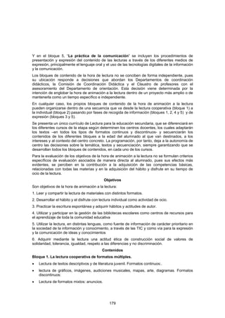Y en el bloque 5, “La práctica de la comunicación” se incluyen los procedimientos de
presentación y expresión del contenido de las lecturas a través de los diferentes medios de
expresión, principalmente el lenguaje oral y el uso de las tecnologías digitales de la información
y la comunicación.
Los bloques de contenido de la hora de lectura no se conciben de forma independiente, pues
su ubicación responde a decisiones que abordan los Departamentos de coordinación
didácticos, la Comisión de Coordinación Didáctica y el Claustro de profesores con el
asesoramiento del Departamento de orientación. Esta decisión viene determinada por la
intención de englobar la hora de animación a la lectura dentro de un proyecto más amplio o de
mantenerla como un tiempo específico e independiente.
En cualquier caso, los propios bloques de contenido de la hora de animación a la lectura
pueden organizarse dentro de una secuencia que va desde la lectura cooperativa (bloque 1) a
la individual (bloque 2) pasando por fases de recogida de información (bloques 1, 2, 4 y 5) y de
expresión (bloques 3 y 5).
Se presenta un único currículo de Lectura para la educación secundaria, que se diferenciará en
los diferentes cursos de la etapa según determinen los centros docentes, los cuales adaptarán
los textos –en todos los tipos de formatos continuos y discontinuos- y secuenciarán los
contenidos de los diferentes bloques a la edad del alumnado al que van destinados, a los
intereses y al contexto del centro concreto. La programación, por tanto, deja a la autonomía de
centro las decisiones sobre la temática, textos y secuenciación, siempre garantizando que se
desarrollan todos los bloques de contenidos, en cada uno de los cursos.
Para la evaluación de los objetivos de la hora de animación a la lectura no se formulan criterios
específicos de evaluación asociados de manera directa al alumnado, pues sus efectos más
evidentes, se perciben en la contribución a la adquisición de las competencias básicas,
relacionadas con todas las materias y en la adquisición del hábito y disfrute en su tiempo de
ocio de la lectura.
                                             Objetivos
Son objetivos de la hora de animación a la lectura:
1. Leer y compartir la lectura de materiales con distintos formatos.
2. Desarrollar el hábito y el disfrute con lectura individual como actividad de ocio.
3. Practicar la escritura espontánea y adquirir hábitos y actitudes de autor.
4. Utilizar y participar en la gestión de las bibliotecas escolares como centros de recursos para
el aprendizaje de toda la comunidad educativa
5. Utilizar la lectura, en distintas lenguas, como fuente de información de carácter prioritario en
la sociedad de la información y conocimiento, a través de las TIC y como vía para la expresión
y la comunicación de ideas y conocimientos
6. Adquirir mediante la lectura una actitud ética de construcción social de valores de
solidaridad, tolerancia, igualdad, respeto a las diferencias y no discriminación.
                                           Contenidos
Bloque 1. La lectura cooperativa de formatos múltiples.
•   Lectura de textos descriptivos y de literatura juvenil. Formatos continuos:.
•   lectura de gráficos, imágenes, audiciones musicales, mapas, arte, diagramas. Formatos
    discontinuos:
•   Lectura de formatos mixtos: anuncios.




                                                179
 