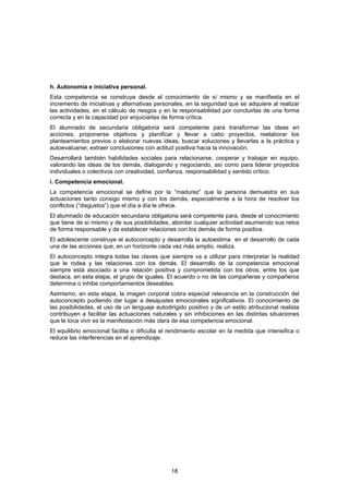 h. Autonomía e iniciativa personal.
Esta competencia se construye desde el conocimiento de sí mismo y se manifiesta en el
incremento de iniciativas y alternativas personales, en la seguridad que se adquiere al realizar
las actividades, en el cálculo de riesgos y en la responsabilidad por concluirlas de una forma
correcta y en la capacidad por enjuiciarlas de forma crítica.
El alumnado de secundaria obligatoria será competente para transformar las ideas en
acciones; proponerse objetivos y planificar y llevar a cabo proyectos, reelaborar los
planteamientos previos o elaborar nuevas ideas, buscar soluciones y llevarlas a la práctica y
autoevaluarse, extraer conclusiones con actitud positiva hacia la innovación.
Desarrollará también habilidades sociales para relacionarse, cooperar y trabajar en equipo,
valorando las ideas de los demás, dialogando y negociando, así como para liderar proyectos
individuales o colectivos con creatividad, confianza, responsabilidad y sentido crítico.
i. Competencia emocional.
La competencia emocional se define por la “madurez” que la persona demuestra en sus
actuaciones tanto consigo mismo y con los demás, especialmente a la hora de resolver los
conflictos (“disgustos”) que el día a día le ofrece.
El alumnado de educación secundaria obligatoria será competente para, desde el conocimiento
que tiene de sí mismo y de sus posibilidades, abordar cualquier actividad asumiendo sus retos
de forma responsable y de establecer relaciones con los demás de forma positiva.
El adolescente construye el autoconcepto y desarrolla la autoestima en el desarrollo de cada
una de las acciones que, en un horizonte cada vez más amplio, realiza.
El autoconcepto integra todas las claves que siempre va a utilizar para interpretar la realidad
que le rodea y las relaciones con los demás. El desarrollo de la competencia emocional
siempre está asociado a una relación positiva y comprometida con los otros, entre los que
destaca, en esta etapa, el grupo de iguales. El acuerdo o no de las compañeras y compañeros
determina o inhibe comportamientos deseables.
Asimismo, en esta etapa, la imagen corporal cobra especial relevancia en la construcción del
autoconcepto pudiendo dar lugar a desajustes emocionales significativos. El conocimiento de
las posibilidades, el uso de un lenguaje autodirigido positivo y de un estilo atribucional realista
contribuyen a facilitar las actuaciones naturales y sin inhibiciones en las distintas situaciones
que le toca vivir es la manifestación más clara de esa competencia emocional.
El equilibrio emocional facilita o dificulta el rendimiento escolar en la medida que intensifica o
reduce las interferencias en el aprendizaje.




                                                18
 