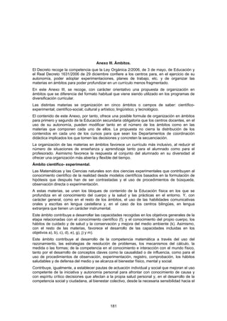Anexo III. Ámbitos.
El Decreto recoge la competencia que la Ley Orgánica 2/2006, de 3 de mayo, de Educación y
el Real Decreto 1631/2006 de 29 diciembre confiere a los centros para, en el ejercicio de su
autonomía, poder adoptar experimentaciones, planes de trabajo, etc. y de organizar las
materias en ámbitos para poder profundizar en un currículo menos fragmentado.
En este Anexo III, se recoge, con carácter orientativo una propuesta de organización en
ámbitos que se diferencia del formato habitual que viene siendo utilizado en los programas de
diversificación curricular.
Las distintas materias se organización en cinco ámbitos o campos de saber: científico-
experimental; científico-social; cultural y artístico; lingüístico; y tecnológico.
El contenido de este Anexo, por tanto, ofrece una posible formula de organización en ámbitos
para primero y segundo de la Educación secundaria obligatoria que los centros docentes, en el
uso de su autonomía, pueden modificar tanto en el número de los ámbitos como en las
materias que componen cada uno de ellos. La propuesta no cierra la distribución de los
contenidos en cada uno de los cursos para que sean los Departamentos de coordinación
didáctica implicados los que tomen las decisiones y concreten la secuenciación.
La organización de las materias en ámbitos favorece un currículo más inclusivo, al reducir el
número de situaciones de enseñanza y aprendizaje tanto para el alumnado como para el
profesorado. Asimismo favorece la respuesta al conjunto del alumnado en su diversidad al
ofrecer una organización más abierta y flexible del tiempo.
Ámbito científico- experimental.
Las Matemáticas y las Ciencias naturales son dos ciencias experimentales que contribuyen al
conocimiento científico de la realidad desde modelos científicos basados en la formulación de
hipótesis que después han de ser contrastadas y el uso de procedimientos de búsqueda,
observación directa o experimentación.
A estas materias, se unen los bloques de contenido de la Educación física en los que se
profundiza en el conocimiento del cuerpo y la salud y las prácticas en el entorno. Y, con
carácter general, como en el resto de los ámbitos, el uso de las habilidades comunicativas
orales y escritas en lengua castellana y, en el caso de los centros bilingües, en lengua
extranjera que tienen un carácter instrumental.
Este ámbito contribuye a desarrollar las capacidades recogidas en los objetivos generales de la
etapa relacionadas con el conocimiento científico (f); y el conocimiento del propio cuerpo, los
hábitos de cuidado y de salud y la conservación y mejora del medio ambiente (k). Asimismo,
con el resto de las materias, favorece el desarrollo de las capacidades incluidas en los
objetivos a), b), c), d), e), g), j) y m).
Este ámbito contribuye al desarrollo de la competencia matemática a través del uso del
razonamiento, las estrategias de resolución de problemas, los mecanismos del cálculo, la
medida o las formas; de la competencia en el conocimiento e interacción con el mundo físico,
tanto por el desarrollo de conceptos claves como la causalidad o de influencia, como para el
uso de procedimientos de observación, experimentación, registro, comprobación, los hábitos
saludables y de defensa del medio y se alcanza el bienestar físico, mental y social.
Contribuye, igualmente, a establecer pautas de actuación individual y social que mejoran el uso
competente de la iniciativa y autonomía personal para afrontar con conocimiento de causa y
con espíritu crítico decisiones que afectan a la propia salud personal y, en el desarrollo de la
competencia social y ciudadana, al bienestar colectivo, desde la necesaria sensibilidad hacia el




                                              181
 