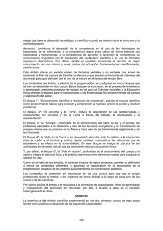 riesgo que tiene el desarrollo tecnológico y científico cuando se orienta hacia el consumo y la
sobreexplotación
Asimismo, contribuye al desarrollo de la competencia en el uso de las estrategias de
tratamiento de la información y la competencia digital pues utiliza de forma habitual sus
habilidades y herramientas; a la competencia de aprender a aprender; la competencia en
comunicación lingüística con la ampliación del vocabulario científico y el uso de formatos
expresivos descriptivos. Por último, facilita el equilibrio emocional al permitir un mejor
conocimiento de uno mismo y unas pautas de actuación, fundamentadas científicamente,
satisfactorias.
Este ámbito ofrece un variado núcleo de formatos verbales y no verbales que sirven de
contenido al Plan de Lectura de Castilla-La Mancha y que amplían el horizonte de intereses del
alumnado para que disfruten con el uso de la lectura en el tiempo del tiempo libre.
Los contenidos del ámbito, a efectos de la programación, se configuran en cinco bloques que
se han de desarrollar en dos cursos. Estos bloques se concretan, en el proceso de enseñanza
y aprendizaje, mediante proyectos de trabajo en los que las Ciencias naturales y la Educación
física ofrecen el espacio para el conocimiento y las Matemáticas los procedimientos de acceso
y elaboración del saber.
El bloque 1º, “Conocimiento científico y resolución de problemas”, estudia el método científico
como procedimiento básico para conocer y comprender la realidad, prever la acción y resolver
problemas.
El bloque, 2º: “El universo y la Tierra”, incluye la descripción de las características y
componentes del universo y de la Tierra a través del estudio, la observación y la
representación.
El bloque 3º, la “Energía”, profundiza en el conocimiento del calor, la luz y el sonido, los
problemas asociados a la obtención y uso de los recursos energéticos y la transferencia de
energía interna que se produce en la Tierra y hace uso de las herramientas algebraicas y de
las funciones.
El bloque 4º, la “Vida en la Tierra y su diversidad”, describe todo lo relativo a la interacción
entre el medio y el hombre y analiza desde modelos matemáticos las relaciones que se
establecen y su efecto en la sostenibilidad. En este bloque se integra la práctica de las
actividades en el medio natural que se promueven desde la educación física.
Y, por último, el bloque 5º, la “Vida en acción”, profundiza en el conocimiento del cuerpo y la
salud e integra el ejercicio físico y la práctica deportiva como elementos claves para asegurar la
calidad de vida.
Como en el resto de los ámbitos, el carácter singular de estos proyectos, permite su definición
a través de contenidos diferentes, y garantiza la colaboración en la elaboración de la
programación didáctica de los distintos Departamentos de coordinación didáctica.
Los contenidos se presentan sin secuenciar en los dos cursos para que sea el propio
profesorado quien lo realice, y los organice de forma flexible a lo largo de cada uno de los
cursos y de las semanas.
Por último, facilita el ámbito a la respuesta a la diversidad de capacidades, ritmo de aprendizaje
y motivaciones del alumnado sin renunciar, por ello, a llevarlo a cabo en el contexto
heterogéneo de la clase.
                                           Objetivos
La enseñanza del Ámbito científico experimental en los dos primeros cursos de esta etapa
tendrá como objetivo el desarrollo de las siguientes capacidades:




                                               182
 