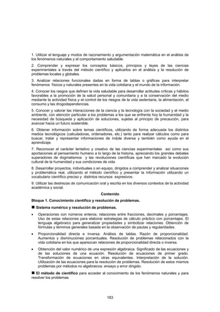 1. Utilizar el lenguaje y modos de razonamiento y argumentación matemática en el análisis de
los fenómenos naturales y el comportamiento saludable.
2. Comprender y expresar los conceptos básicos, principios y leyes de las ciencias
experimentales a través del método científico y aplicarlos en el análisis y la resolución de
problemas locales y globales.
3. Analizar relaciones funcionales dadas en forma de tablas o gráficas para interpretar
fenómenos físicos y naturales presentes en la vida cotidiana y el mundo de la información.
4. Conocer los rasgos que definen la vida saludable para desarrollar actitudes críticas y hábitos
favorables a la promoción de la salud personal y comunitaria y a la conservación del medio
mediante la actividad física y el control de los riesgos de la vida sedentaria, la alimentación, el
consumo y las drogodependencias.
5. Conocer y valorar las interacciones de la ciencia y la tecnología con la sociedad y el medio
ambiente, con atención particular a los problemas a los que se enfrenta hoy la humanidad y la
necesidad de búsqueda y aplicación de soluciones, sujetas al principio de precaución, para
avanzar hacia un futuro sostenible.
6. Obtener información sobre temas científicos, utilizando de forma adecuada los distintos
medios tecnológicos (calculadoras, ordenadores, etc.) tanto para realizar cálculos como para
buscar, tratar y representar informaciones de índole diversa y también como ayuda en el
aprendizaje.
7. Reconocer el carácter tentativo y creativo de las ciencias experimentales así como sus
aportaciones al pensamiento humano a lo largo de la historia, apreciando los grandes debates
superadores de dogmatismos y las revoluciones científicas que han marcado la evolución
cultural de la humanidad y sus condiciones de vida.
8. Desarrollar proyectos, individuales o en equipo, dirigidos a comprender y analizar situaciones
y problemática real, utilizando el método científico y presentar la información utilizando un
vocabulario científico preciso y distintos recursos expresivos.
9. Utilizar las destrezas de comunicación oral y escrita en los diversos contextos de la actividad
académica y social.
                                           Contenido
Bloque 1. Conocimiento científico y resolución de problemas.
    Sistema numérico y resolución de problemas.
•    Operaciones con números enteros; relaciones entre fracciones, decimales y porcentajes.
     Uso de estas relaciones para elaborar estrategias de cálculo práctico con porcentajes. El
     lenguaje algebraico para generalizar propiedades y simbolizar relaciones. Obtención de
     fórmulas y términos generales basada en la observación de pautas y regularidades.
•    Proporcionalidad directa e inversa. Análisis de tablas. Razón de proporcionalidad.
     Aumentos y disminuciones porcentuales. Resolución de problemas relacionados con la
     vida cotidiana en los que aparezcan relaciones de proporcionalidad directa o inversa.
•    Obtención del valor numérico de una expresión algebraica. Significado de las ecuaciones y
     de las soluciones de una ecuación. Resolución de ecuaciones de primer grado.
     Transformación de ecuaciones en otras equivalentes. Interpretación de la solución.
     Utilización de las ecuaciones para la resolución de problemas. Resolución de estos mismos
     problemas por métodos no algebraicos: ensayo y error dirigido.
   El método de científico para acceder al conocimiento de los fenómenos naturales y para
resolver los problemas




                                               183
 