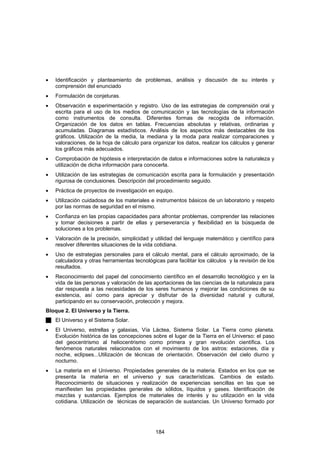 •   Identificación y planteamiento de problemas, análisis y discusión de su interés y
    comprensión del enunciado
•   Formulación de conjeturas.
•   Observación e experimentación y registro. Uso de las estrategias de comprensión oral y
    escrita para el uso de los medios de comunicación y las tecnologías de la información
    como instrumentos de consulta. Diferentes formas de recogida de información.
    Organización de los datos en tablas. Frecuencias absolutas y relativas, ordinarias y
    acumuladas. Diagramas estadísticos. Análisis de los aspectos más destacables de los
    gráficos. Utilización de la media, la mediana y la moda para realizar comparaciones y
    valoraciones. de la hoja de cálculo para organizar los datos, realizar los cálculos y generar
    los gráficos más adecuados.
•   Comprobación de hipótesis e interpretación de datos e informaciones sobre la naturaleza y
    utilización de dicha información para conocerla.
•   Utilización de las estrategias de comunicación escrita para la formulación y presentación
    rigurosa de conclusiones. Descripción del procedimiento seguido.
•   Práctica de proyectos de investigación en equipo.
•   Utilización cuidadosa de los materiales e instrumentos básicos de un laboratorio y respeto
    por las normas de seguridad en el mismo.
•   Confianza en las propias capacidades para afrontar problemas, comprender las relaciones
    y tomar decisiones a partir de ellas y perseverancia y flexibilidad en la búsqueda de
    soluciones a los problemas.
•   Valoración de la precisión, simplicidad y utilidad del lenguaje matemático y científico para
    resolver diferentes situaciones de la vida cotidiana.
•   Uso de estrategias personales para el cálculo mental, para el cálculo aproximado, de la
    calculadora y otras herramientas tecnológicas para facilitar los cálculos y la revisión de los
    resultados.
•   Reconocimiento del papel del conocimiento científico en el desarrollo tecnológico y en la
    vida de las personas y valoración de las aportaciones de las ciencias de la naturaleza para
    dar respuesta a las necesidades de los seres humanos y mejorar las condiciones de su
    existencia, así como para apreciar y disfrutar de la diversidad natural y cultural,
    participando en su conservación, protección y mejora.
Bloque 2. El Universo y la Tierra.
    El Universo y el Sistema Solar.
•   El Universo, estrellas y galaxias, Vía Láctea, Sistema Solar. La Tierra como planeta.
    Evolución histórica de las concepciones sobre el lugar de la Tierra en el Universo: el paso
    del geocentrismo al heliocentrismo como primera y gran revolución científica. Los
    fenómenos naturales relacionados con el movimiento de los astros: estaciones, día y
    noche, eclipses...Utilización de técnicas de orientación. Observación del cielo diurno y
    nocturno.
•   La materia en el Universo. Propiedades generales de la materia. Estados en los que se
    presenta la materia en el universo y sus características. Cambios de estado.
    Reconocimiento de situaciones y realización de experiencias sencillas en las que se
    manifiesten las propiedades generales de sólidos, líquidos y gases. Identificación de
    mezclas y sustancias. Ejemplos de materiales de interés y su utilización en la vida
    cotidiana. Utilización de técnicas de separación de sustancias. Un Universo formado por




                                              184
 