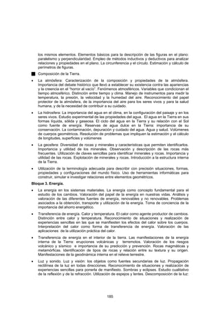 los mismos elementos. Elementos básicos para la descripción de las figuras en el plano:
    paralelismo y perpendicularidad. Empleo de métodos inductivos y deductivos para analizar
    relaciones y propiedades en el plano. La circunferencia y el círculo. Estimación y cálculo de
    perímetros de figuras.
    Composición de la Tierra.
•   La atmósfera: Caracterización de la composición y propiedades de la atmósfera.
    Importancia del debate histórico que llevó a establecer su existencia contra las apariencias
    y la creencia en el “horror al vacío”. Fenómenos atmosféricos. Variables que condicionan el
    tiempo atmosférico. Distinción entre tiempo y clima. Manejo de instrumentos para medir la
    temperatura, la presión, la velocidad y la humedad del aire. Reconocimiento del papel
    protector de la atmósfera, de la importancia del aire para los seres vivos y para la salud
    humana, y de la necesidad de contribuir a su cuidado.
•   La hidrosfera: La importancia del agua en el clima, en la configuración del paisaje y en los
    seres vivos. Estudio experimental de las propiedades del agua. El agua en la Tierra en sus
    formas líquida, sólida y gaseosa. El ciclo del agua en la Tierra y su relación con el Sol
    como fuente de energía. Reservas de agua dulce en la Tierra: importancia de su
    conservación. La contaminación, depuración y cuidado del agua. Agua y salud. Volúmenes
    de cuerpos geométricos. Resolución de problemas que impliquen la estimación y el cálculo
    de longitudes, superficies y volúmenes
•   La geosfera: Diversidad de rocas y minerales y características que permiten identificarlos.
    Importancia y utilidad de los minerales. Observación y descripción de las rocas más
    frecuentes. Utilización de claves sencillas para identificar minerales y rocas. Importancia y
    utilidad de las rocas. Explotación de minerales y rocas. Introducción a la estructura interna
    de la Tierra.
•   Utilización de la terminología adecuada para describir con precisión situaciones, formas,
    propiedades y configuraciones del mundo físico. Uso de herramientas informáticas para
    construir, simular e investigar relaciones entre elementos geométricos.
Bloque 3. Energía.
•   La energía en los sistemas materiales. La energía como concepto fundamental para el
    estudio de los cambios. Valoración del papel de la energía en nuestras vidas. Análisis y
    valoración de las diferentes fuentes de energía, renovables y no renovables. Problemas
    asociados a la obtención, transporte y utilización de la energía. Toma de conciencia de la
    importancia del ahorro energético.
•   Transferencia de energía. Calor y temperatura. El calor como agente productor de cambios.
    Distinción entre calor y temperatura. Reconocimiento de situaciones y realización de
    experiencias sencillas en las que se manifiesten los efectos del calor sobre los cuerpos.
    Interpretación del calor como forma de transferencia de energía. Valoración de las
    aplicaciones de la utilización práctica del calor.
•   Transferencia de energía en el interior de la tierra. Las manifestaciones de la energía
    interna de la Tierra: erupciones volcánicas y terremotos. Valoración de los riesgos
    volcánico y sísmico e importancia de su predicción y prevención. Rocas magmáticas y
    metamórficas. Identificación de tipos de rocas y relación entre su textura y su origen.
    Manifestaciones de la geodinámica interna en el relieve terrestre.
•   Luz y sonido. Luz y visión: los objetos como fuentes secundarias de luz. Propagación
    rectilínea de la luz en todas direcciones. Reconocimiento de situaciones y realización de
    experiencias sencillas para ponerla de manifiesto. Sombras y eclipses. Estudio cualitativo
    de la reflexión y de la refracción. Utilización de espejos y lentes. Descomposición de la luz:




                                              185
 