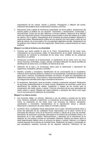 interpretación de los colores. Sonido y audición. Propagación y reflexión del sonido.
    Valoración del problema de la contaminación acústica y lumínica.
•   Descripción local y global de fenómenos presentados de forma gráfica. Aportaciones del
    estudio gráfico al análisis de una situación: crecimiento y decrecimiento. Continuidad y
    discontinuidad. Cortes con los ejes. Máximos y mínimos relativos. Obtención de la relación
    entre dos magnitudes directa o inversamente proporcionales a partir del análisis de su tabla
    de valores y de su gráfica. Interpretación de la constante de proporcionalidad. Aplicación a
    situaciones reales. Representación gráfica de una situación que viene dada a partir de una
    tabla de valores, de un enunciado o de una expresión algebraica sencilla. Interpretación de
    las gráficas como relación entre dos magnitudes. Observación y experimentación en casos
    prácticos.
Bloque 4. La vida en la tierra y su diversidad.
•   Factores que hacen posible la vida en la Tierra. Características de los seres vivos.
    Interpretación de sus funciones vitales. El descubrimiento de la célula. Valoración de la
    importancia de mantener la diversidad de los seres vivos. Análisis de los problemas
    asociados a su pérdida.
•   Introducción al estudio de la biodiversidad. La clasificación de los seres vivos: los cinco
    reinos (moneras, protoctistas, hongos, plantas, animales).Utilización de claves sencillas de
    identificación de seres vivos. Los fósiles y la historia de la vida.
•   Utilización de la lupa y el microscopio óptico para la observación y descripción de
    organismos unicelulares, plantas y animales.
•   Biosfera, ecosfera y ecosistema. Identificación de los componentes de un ecosistema.
    Influencia de los factores abióticos y bióticos en los ecosistemas. Ecosistemas acuáticos de
    agua dulce y marinos. Ecosistemas terrestres: los biomas. El papel que desempeñan los
    organismos productores, consumidores y descomponedores en el ecosistema. Realización
    de indagaciones sencillas sobre algún ecosistema del entorno.
•   El senderismo: descripción, tipos de sendero, material y vestimenta necesaria. Realización
    de recorridos preferentemente en el medio natural. Realización de recorridos a partir de la
    identificación de señales de rastreo. Aceptación y respeto de las normas para la
    conservación del medio urbano y natural. Toma de conciencia de los usos adecuados del
    medio urbano y natural. Respeto del medio ambiente y valoración del mismo como lugar
    rico en recursos para la realización de actividades.
Bloque 5. La vida en acción.
•   Las funciones vitales. La nutrición: obtención y uso de materia y energía por los seres
    vivos. Nutrición autótrofa y heterótrofa. La importancia de la fotosíntesis en la vida de la
    Tierra. La respiración en los seres vivos. Las funciones de relación: percepción,
    coordinación y movimiento. Características de la reproducción sexual y asexual.
    Observación y descripción de ciclos vitales en animales y plantas.
•   Condición física. Cualidades físicas relacionadas con la salud. Acondicionamiento físico a
    través del desarrollo de las cualidades físicas relacionadas con la salud. Control de la
    intensidad del esfuerzo: toma de la frecuencia cardiaca y cálculo de la zona de actividad.
    Ejercitación de posiciones corporales adecuadas en la práctica de actividades físicas y en
    situaciones de la vida cotidiana. Reconocimiento y valoración de la importancia de la
    adopción de una postura correcta en actividades cotidianas. Efectos que tienen sobre la
    salud determinados hábitos como el consumo de tabaco y alcohol. Atención a la higiene
    corporal después de la práctica de actividad física. Realización de juegos y actividades en
    que prevalezcan aspectos comunes de los deportes colectivos. Valoración de las




                                              186
 