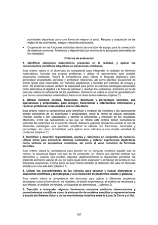 actividades deportivas como una forma de mejorar la salud. Respeto y aceptación de las
    reglas de las actividades, juegos y deportes practicados.
•   Cooperación en las funciones atribuidas dentro de una labor de equipo para la consecución
    de objetivos comunes. Tolerancia y deportividad por encima de la búsqueda desmedida de
    los resultados.
                                   Criterios de evaluación
1. Identificar elementos matemáticos presentes en la realidad, y aplicar los
conocimientos científicos adquiridos en situaciones cotidianas.
Este criterio valora si el alumnado es competente para interpretar la realidad en términos
matemáticos, formular sus propios problemas y utilizar el razonamiento para analizar
situaciones cotidianas. Valora la competencia para utilizar el lenguaje algebraico para
generalizar propiedades sencillas y simbolizar relaciones, así como plantear ecuaciones de
primer grado para resolverlas por métodos algebraicos y también por métodos de ensayo y
error. Se pretende evaluar también la capacidad para poner en práctica estrategias personales
como alternativa al álgebra a la hora de plantear y resolver los problemas. Asimismo se ha de
procurar valorar la coherencia de los resultados. Asimismo se valora el nivel de generalización
que de los conocimientos matemáticos hace en el resto de las materias (objetivo 1).
2. Utilizar números enteros, fracciones, decimales y porcentajes sencillos, sus
operaciones y propiedades, para recoger, transformar e intercambiar información y
resolver problemas relacionados con la vida diaria.
Este criterio valora la competencia para identificar y emplear los números y las operaciones
siendo consciente de su significado y propiedades, elegir la forma de cálculo apropiada
(mental, escrita o con calculadora) y estimar la coherencia y precisión de los resultados
obtenidos. Entre las operaciones a las que se refiere este criterio deben considerarse
incluidas las potencias de exponente natural. Adquiere especial relevancia evaluar el uso de
diferentes estrategias que permitan simplificar el cálculo con fracciones, decimales y
porcentajes, así como la habilidad para aplicar esos cálculos a una amplia variedad de
contextos (objetivo 1).
3. Identificar y describir regularidades, pautas y relaciones en conjuntos de números,
utilizar letras para simbolizar distintas cantidades y obtener expresiones algebraicas
como síntesis en secuencias numéricas, así como el valor numérico de fórmulas
sencillas.
Este criterio valora la competencia para percibir en un conjunto numérico aquello que es
común, la secuencia lógica con que se ha construido, un criterio que permita ordenar sus
elementos y, cuando sea posible, expresar algebraicamente la regularidad percibida. Se
pretende asimismo valorar el uso del signo igual como asignador y el manejo de la letra en sus
diferentes acepciones. Forma parte de este criterio también la obtención del valor en fórmulas
simples con una sola letra (objetivo 1).
4. Utilizar los procedimientos de las ciencias para estudiar y buscar alternativas a
cuestiones científicas y tecnológicas y a la resolución de problemas locales y globales.
Este criterio valora la competencia del alumnado para aplicar a diferentes problemas
estrategias como la formulación de hipótesis, el diseño experimental, el análisis de resultados y
sus efectos, el análisis de riesgos, la búsqueda de alternativas…(objetivo 2).
5. Describir e interpretar algunos fenómenos naturales mediante observaciones y
procedimientos científicos como la elaboración de modelos sencillos y representaciones
a escala del Sistema Solar y de los movimientos relativos entre la Luna, la Tierra y el Sol.




                                              187
 