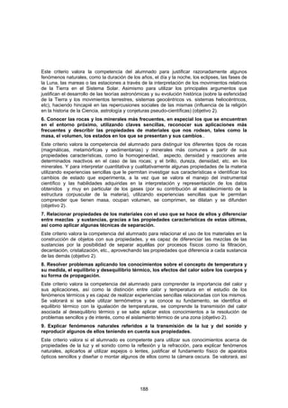 Este criterio valora la competencia del alumnado para justificar razonadamente algunos
fenómenos naturales, como la duración de los años, el día y la noche, los eclipses, las fases de
la Luna, las mareas o las estaciones a través de la interpretación de los movimientos relativos
de la Tierra en el Sistema Solar. Asimismo para utilizar los principales argumentos que
justifican el desarrollo de las teorías astronómicas y su evolución histórica (sobre la esfericidad
de la Tierra y los movimientos terrestres, sistemas geocéntricos vs. sistemas heliocéntricos,
etc), haciendo hincapié en las repercusiones sociales de las mismas (influencia de la religión
en la historia de la Ciencia, astrología y conjeturas pseudo-científicas) (objetivo 2).
6. Conocer las rocas y los minerales más frecuentes, en especial los que se encuentran
en el entorno próximo, utilizando claves sencillas, reconocer sus aplicaciones más
frecuentes y describir las propiedades de materiales que nos rodean, tales como la
masa, el volumen, los estados en los que se presentan y sus cambios..
Este criterio valora la competencia del alumnado para distinguir los diferentes tipos de rocas
(magmáticas, metamórficas y sedimentarias) y minerales más comunes a partir de sus
propiedades características, como la homogeneidad, aspecto, densidad y reacciones ante
determinados reactivos en el caso de las rocas; y el brillo, dureza, densidad, etc. en los
minerales. Y para interpretar cuantitativa y cualitativamente algunas propiedades de la materia
utilizando experiencias sencillas que le permitan investigar sus características e identificar los
cambios de estado que experimenta, a la vez que se valora el manejo del instrumental
científico y las habilidades adquiridas en la interpretación y representación de los datos
obtenidos y muy en particular de los gases (por su contribución al establecimiento de la
estructura corpuscular de la materia), utilizando experiencias sencillas que le permitan
comprender que tienen masa, ocupan volumen, se comprimen, se dilatan y se difunden
(objetivo 2).
7. Relacionar propiedades de los materiales con el uso que se hace de ellos y diferenciar
entre mezclas y sustancias, gracias a las propiedades características de estas últimas,
así como aplicar algunas técnicas de separación.
Este criterio valora la competencia del alumnado para relacionar el uso de los materiales en la
construcción de objetos con sus propiedades, y es capaz de diferenciar las mezclas de las
sustancias por la posibilidad de separar aquéllas por procesos físicos como la filtración,
decantación, cristalización, etc., aprovechando las propiedades que diferencia a cada sustancia
de las demás (objetivo 2).
8. Resolver problemas aplicando los conocimientos sobre el concepto de temperatura y
su medida, el equilibrio y desequilibrio térmico, los efectos del calor sobre los cuerpos y
su forma de propagación.
Este criterio valora la competencia del alumnado para comprender la importancia del calor y
sus aplicaciones, así como la distinción entre calor y temperatura en el estudio de los
fenómenos térmicos y es capaz de realizar experiencias sencillas relacionadas con los mismos.
Se valorará si se sabe utilizar termómetros y se conoce su fundamento, se identifica el
equilibrio térmico con la igualación de temperaturas, se comprende la transmisión del calor
asociada al desequilibrio térmico y se sabe aplicar estos conocimientos a la resolución de
problemas sencillos y de interés, como el aislamiento térmico de una zona (objetivo 2).
9. Explicar fenómenos naturales referidos a la transmisión de la luz y del sonido y
reproducir algunos de ellos teniendo en cuenta sus propiedades.
Este criterio valora si el alumnado es competente para utilizar sus conocimientos acerca de
propiedades de la luz y el sonido como la reflexión y la refracción, para explicar fenómenos
naturales, aplicarlos al utilizar espejos o lentes, justificar el fundamento físico de aparatos
ópticos sencillos y diseñar o montar algunos de ellos como la cámara oscura. Se valorará, así




                                               188
 