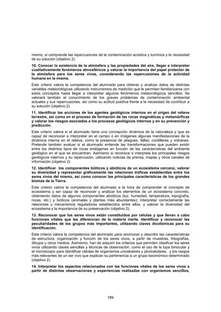 mismo, si comprende las repercusiones de la contaminación acústica y lumínica y la necesidad
de su solución (objetivo 2).
10. Conocer la existencia de la atmósfera y las propiedades del aire, llegar a interpretar
cualitativamente fenómenos atmosféricos y valorar la importancia del papel protector de
la atmósfera para los seres vivos, considerando las repercusiones de la actividad
humana en la misma.
Este criterio valora la competencia del alumnado para obtener y analizar datos de distintas
variables meteorológicas utilizando instrumentos de medición que le permitan familiarizarse con
estos conceptos hasta llegar a interpretar algunos fenómenos meteorológicos sencillos. Se
valorará también el conocimiento de los graves problemas de contaminación ambiental
actuales y sus repercusiones, así como su actitud positiva frente a la necesidad de contribuir a
su solución (objetivo 2).
11. Identificar las acciones de los agentes geológicos internos en el origen del relieve
terrestre, así como en el proceso de formación de las rocas magmáticas y metamórficas
y valorar los riesgos asociados a los procesos geológicos internos y en su prevención y
predicción.
Este criterio valora si el alumnado tiene una concepción dinámica de la naturaleza y que es
capaz de reconocer e interpretar en el campo o en imágenes algunas manifestaciones de la
dinámica interna en el relieve, como la presencia de pliegues, fallas, cordilleras y volcanes.
Pretende también evaluar si el alumnado entiende las transformaciones que pueden existir
entre los distintos tipos de rocas endógenas en función de las características del ambiente
geológico en el que se encuentran. Asimismo si reconoce e interpreta los principales riesgos
geológicos internos y su repercusión, utilizando noticias de prensa, mapas y otros canales de
información (objetivo 2)
12. Identificar los componentes bióticos y abióticos de un ecosistema cercano, valorar
su diversidad y representar gráficamente las relaciones tróficas establecidas entre los
seres vivos del mismo, así como conocer las principales características de los grandes
biomas de la Tierra.
Este criterio valora la competencia del alumnado a la hora de comprender el concepto de
ecosistema y ser capaz de reconocer y analizar los elementos de un ecosistema concreto,
obteniendo datos de algunos componentes abióticos (luz, humedad, temperatura, topografía,
rocas, etc.) y bióticos (animales y plantas más abundantes); interpretar correctamente las
relaciones y mecanismos reguladores establecidos entre ellos, y valorar la diversidad del
ecosistema y la importancia de su preservación (objetivo 2).
13. Reconocer que los seres vivos están constituidos por células y que llevan a cabo
funciones vitales que les diferencian de la materia inerte. Identificar y reconocer las
peculiaridades de los grupos más importantes, utilizando claves dicotómicas para su
identificación.
Este criterio valora la competencia del alumnado para reconocer y describir las características
de estructura, organización y función de los seres vivos, a partir de muestras, fotografías,
dibujos u otros medios. Asimismo, han de adquirir los criterios que permiten clasificar los seres
vivos utilizando claves sencillas y técnicas de observación, como el uso de la lupa binocular y
el microscopio para identificar células de organismos unicelulares y pluricelulares, y los rasgos
más relevantes de un ser vivo que explican su pertenencia a un grupo taxonómico determinado
(objetivo 2).
14. Interpretar los aspectos relacionados con las funciones vitales de los seres vivos a
partir de distintas observaciones y experiencias realizadas con organismos sencillos,




                                              189
 