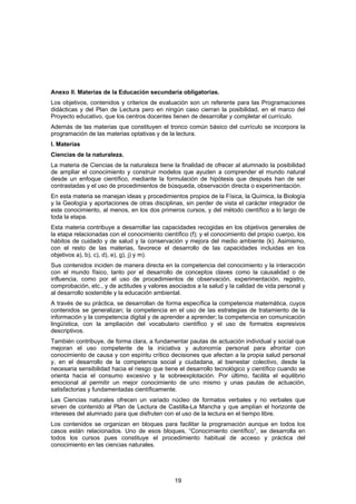 Anexo II. Materias de la Educación secundaria obligatorias.
Los objetivos, contenidos y criterios de evaluación son un referente para las Programaciones
didácticas y del Plan de Lectura pero en ningún caso cierran la posibilidad, en el marco del
Proyecto educativo, que los centros docentes tienen de desarrollar y completar el currículo.
Además de las materias que constituyen el tronco común básico del currículo se incorpora la
programación de las materias optativas y de la lectura.
I. Materias
Ciencias de la naturaleza.
La materia de Ciencias de la naturaleza tiene la finalidad de ofrecer al alumnado la posibilidad
de ampliar el conocimiento y construir modelos que ayuden a comprender el mundo natural
desde un enfoque científico, mediante la formulación de hipótesis que después han de ser
contrastadas y el uso de procedimientos de búsqueda, observación directa o experimentación.
En esta materia se manejan ideas y procedimientos propios de la Física, la Química, la Biología
y la Geología y aportaciones de otras disciplinas, sin perder de vista el carácter integrador de
este conocimiento, al menos, en los dos primeros cursos, y del método científico a lo largo de
toda la etapa.
Esta materia contribuye a desarrollar las capacidades recogidas en los objetivos generales de
la etapa relacionadas con el conocimiento científico (f); y el conocimiento del propio cuerpo, los
hábitos de cuidado y de salud y la conservación y mejora del medio ambiente (k). Asimismo,
con el resto de las materias, favorece el desarrollo de las capacidades incluidas en los
objetivos a), b), c), d), e), g), j) y m).
Sus contenidos inciden de manera directa en la competencia del conocimiento y la interacción
con el mundo físico, tanto por el desarrollo de conceptos claves como la causalidad o de
influencia, como por el uso de procedimientos de observación, experimentación, registro,
comprobación, etc., y de actitudes y valores asociados a la salud y la calidad de vida personal y
al desarrollo sostenible y la educación ambiental.
A través de su práctica, se desarrollan de forma específica la competencia matemática, cuyos
contenidos se generalizan; la competencia en el uso de las estrategias de tratamiento de la
información y la competencia digital y de aprender a aprender; la competencia en comunicación
lingüística, con la ampliación del vocabulario científico y el uso de formatos expresivos
descriptivos.
También contribuye, de forma clara, a fundamentar pautas de actuación individual y social que
mejoran el uso competente de la iniciativa y autonomía personal para afrontar con
conocimiento de causa y con espíritu crítico decisiones que afectan a la propia salud personal
y, en el desarrollo de la competencia social y ciudadana, al bienestar colectivo, desde la
necesaria sensibilidad hacia el riesgo que tiene el desarrollo tecnológico y científico cuando se
orienta hacia el consumo excesivo y la sobreexplotación. Por último, facilita el equilibrio
emocional al permitir un mejor conocimiento de uno mismo y unas pautas de actuación,
satisfactorias y fundamentadas científicamente.
Las Ciencias naturales ofrecen un variado núcleo de formatos verbales y no verbales que
sirven de contenido al Plan de Lectura de Castilla-La Mancha y que amplían el horizonte de
intereses del alumnado para que disfruten con el uso de la lectura en el tiempo libre.
Los contenidos se organizan en bloques para facilitar la programación aunque en todos los
casos están relacionados. Uno de esos bloques, “Conocimiento científico”, se desarrolla en
todos los cursos pues constituye el procedimiento habitual de acceso y práctica del
conocimiento en las ciencias naturales.




                                               19
 