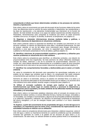 comprobando el efecto que tienen determinadas variables en los procesos de nutrición,
relación y reproducción.
Este criterio valora el conocimiento por parte del alumnado de las funciones vitales de los seres
vivos, las diferencias entre la nutrición de seres autótrofos y heterótrofos, las características y
los tipos de reproducción, y los elementos fundamentales que intervienen en la función de
relación. Se trata también de evaluar si es capaz de realizar experiencias sencillas (tropismos,
fotosíntesis, fermentaciones) para comprobar la incidencia que tienen en estas funciones
variables como la luz, el oxígeno, la clorofila, el alimento, la temperatura, etc (objetivo 2).
15. Organizar e interpretar informaciones diversas mediante tablas y gráficas, e
identificar relaciones de dependencia en situaciones cotidianas.
Este criterio pretende valorar la capacidad de identificar las variables que intervienen en una
situación cotidiana, la relación de dependencia entre ellas y visualizarla gráficamente. Se trata
de evaluar, además, el uso de las tablas como instrumento para recoger información y
transferirla a unos ejes coordenados, así como la capacidad para interpretar de forma
cualitativa la información presentada en forma de tablas y gráficas (objetivo 3).
16. Identificar relaciones de proporcionalidad numérica y geométrica y utilizarlas para
resolver problemas en situaciones de la vida cotidiana.
Este criterio valora la competencia para identificar, en diferentes contextos, una relación de
proporcionalidad entre dos magnitudes. Se trata asimismo de utilizar diferentes estrategias
(empleo de tablas, obtención y uso de la constante de proporcionalidad, reducción a la
unidad, etc.) para obtener elementos desconocidos en un problema a partir de otros conocidos
en situaciones de la vida real en las que existan relaciones de proporcionalidad (objetivo 3).
17. Identificar los comportamientos favorables y desfavorables para la salud y el medio
ambiente
Se valora la competencia del alumnado para generalizar los aprendizajes realizados en el
análisis de los riesgos que entrañan para la salud y la conservación del medio ambiente
comportamientos que acentúan el uso del agua, la utilización de factores contaminantes, etc
Asimismo se valora si el alumnado, asocia e la práctica de actividad física a la salud y si
reconoce las posturas adecuadas en las actividades físicas que se realicen y en acciones de la
vida cotidiana como estar sentado, levantar cargas o transportar peso (objetivo 4)
18. Utilizar el concepto cualitativo de energía para explicar su papel en las
transformaciones que tienen lugar en nuestro entorno y reconocer la importancia y
repercusiones para la sociedad y el medio ambiente de las diferentes fuentes de energía
renovables y no renovables.
Este criterio valora si el alumnado establece relaciones entre el concepto de energía con la
capacidad de realizar cambios, si conoce diferentes formas y fuentes de energía, renovables y
no renovables, sus ventajas e inconvenientes y algunos de los principales problemas asociados
a su obtención, transporte y utilización. Se valorará si el alumnado comprende la importancia
del ahorro energético y el uso de energías limpias para contribuir a un futuro sostenible
(objetivo 4)
19. Explicar, a partir del conocimiento de las propiedades del agua, el ciclo del agua en la
naturaleza y su importancia para los seres vivos, considerando las repercusiones de las
actividades humanas en relación con su utilización.
Este criterio valora la competencia del alumnado para interpretar y elaborar esquemas sobre el
ciclo del agua y valorar su importancia teniendo en cuenta los problemas que las actividades
humanas han generado en cuanto a la gestión de los recursos de agua dulce y a su
contaminación. De este modo, se valorará también la actitud positiva frente a la necesidad de




                                               190
 