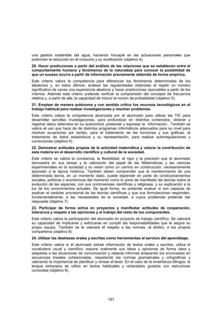 una gestión sostenible del agua, haciendo hincapié en las actuaciones personales que
potencien la reducción en el consumo y su reutilización (objetivo 4).
20. Hacer predicciones a partir del análisis de las relaciones que se establecen entre el
comportamiento humano y fenómenos de la naturaleza para conocer la posibilidad de
que un suceso ocurra a partir de información previamente obtenida de forma empírica.
Este criterio valora la competencia para diferenciar los fenómenos deterministas de los
aleatorios y, en estos últimos, analizar las regularidades obtenidas al repetir un número
significativo de veces una experiencia aleatoria y hacer predicciones razonables a partir de los
mismos. Además este criterio pretende verificar la comprensión del concepto de frecuencia
relativa y, a partir de ella, la capacidad de inducir la noción de probabilidad (objetivo 5).
21. Emplear de manera autónoma y con sentido crítico los recursos tecnológicos en el
trabajo habitual para realizar investigaciones y resolver problemas.
Este criterio valora la competencia alcanzada por el alumnado para utilizar las TIC para
desarrollar sencillas investigaciones, para profundizar en distintos contenidos, obtener y
registrar datos obtenidos en su autocontrol, presentar y expresar la información…También se
valora el uso que hace de de distintos programas informáticos adecuados para su nivel para
resolver ecuaciones por tanteo, para el tratamiento de las funciones y sus gráficas, el
tratamiento de datos estadísticos y su representación, para realizar autorregulaciones y
correcciones (objetivo 6)
22. Demostrar actitudes propias de la actividad matemática y valorar la contribución de
esta materia en el desarrollo científico y cultural de la sociedad.
Este criterio se valora la constancia, la flexibilidad, el rigor y la precisión que el alumnado
demuestra en sus tareas y la valoración del papel de las Matemáticas y las ciencias
experimentales en la sociedad y su visión como un camino en construcción, necesariamente
asociado a la época histórica. También deben comprender que el mantenimiento de una
determinada teoría, en un momento dado, puede depender en parte de condicionamientos
sociales, políticos o económicos del momento como lo pone de manifiesto las teorías sobre la
evolución de las especies, con sus controversias científicas y religiosas, y su explicación a la
luz de los conocimientos actuales. De igual forma, se pretende evaluar si son capaces de
explicar el carácter provisional de las teorías científicas y que sus formulaciones responden,
fundamentalmente, a las necesidades de la sociedad, a cuyos problemas pretende dar
respuesta (objetivo 7)
23. Participar de forma activa en proyectos y manifestar actitudes de cooperación,
tolerancia y respeto a las opiniones y al trabajo del resto de los componentes.
Este criterio valora la participación del alumnado en proyecto de trabajo científico. Se valorará
su capacidad de implicarse y esforzarse en cumplir las responsabilidades que le asigna su
propio equipo. También se le valorará el respeto a las normas, al árbitro, a los propios
compañeros (objetivo 8)
24. Utilizar las destrezas orales y escritas como herramientas al servicio del aprendizaje.
Este criterio valora si el alumnado extrae información de textos orales y escritos, utiliza el
vocabulario usual y científico, expone oralmente sus ideas y opiniones de forma clara y
adaptada a las situaciones de comunicación y redacta informes enlazando los enunciados en
secuencias lineales cohesionadas, respetando las normas gramaticales y ortográficas y
valorando la importancia de planificar y revisar el texto. En el caso de la enseñanza bilingüe, la
lengua extranjera se utiliza en textos habituales y redactados guiados con estructuras
conocidas (objetivo 9).




                                               191
 