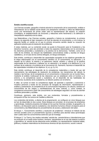 Ámbito científico-social.
Las Ciencias sociales, geografía e historia aborda la comprensión de la comprensión, análisis e
interpretación de la realidad social desde una perspectiva científica y utiliza las Matemáticas
como una herramienta de primer orden para la representación del espacio, la notación
cronológica, el establecimiento de funciones y relaciones entre fenómenos o la definición e
interpretación estadística de los datos.
Las Matemáticas y las Ciencias sociales, geografía e historia se complementan, la primera
ofrece a la segunda el rigor necesario a la hora de abordar el conocimiento, y a la inversa, la
segunda facilita un campo en el que la primera encuentra sentido desde su vocación de
aplicación práctica para la resolución de problemas.
A estas materias, por su contenido social, se puede la Educación para la Ciudadanía y los
derechos humanos, para dar prioridad a todos los aspectos relacionados con la convivencia,
los derechos personales y ciudadanos y la práctica de la democracia. También, como en el
resto de los ámbitos, se incluyen las habilidades comunicativas orales y escritas en lengua
castellana y, en el caso de los centros bilingües, en lengua extranjera.
Este ámbito, contribuye a desarrollar las capacidades recogidas en los objetivos generales de
la etapa relacionadas con el conocimiento científico (f); el conocimiento, la valoración y el
respeto de la cultura, la historia y el patrimonio natural, artístico y cultural (j); la práctica
responsable de los derechos y deberes (a); la valoración y el respeto a la diferencia (c) y el
rechazo de la violencia y la práctica de la convivencia (d). Asimismo, favorece el desarrollo de
las capacidades incluidas en los objetivos b), e), g), l) y m).
Este ámbito contribuye al desarrollo de la competencia matemática a través del uso del
razonamiento, las estrategias de resolución de problemas, los mecanismos del cálculo, la
medida o las formas; de la competencia en el conocimiento e interacción con el mundo físico,
mediante el análisis multicausal de las relaciones que se establecen entre el hombre y el
entorno; y la competencia social y ciudadana, en el desarrollo de las habilidades de
convivencia, la práctica de la ciudadanía y la relación positiva con el entorno.
A ellas, se suman el resto: la competencia digital, de aprender a aprender y autonomía e
iniciativa personal a través de los procesos de recogida de información, representación y
análisis y presentación; la competencia en la comunicación lingüística y la cultural y artística en
conocimiento de los rasgos y manifestaciones de otras culturas; y, como síntesis, la
competencia emocional a partir del conocimiento de estrategias seguidas a la hora de abordar
conflictos personales y sociales.
Contribuye, asimismo, este ámbito, con sus contenidos, formatos y procedimientos a
enriquecer el Plan de Lectura de Castilla-La Mancha.
Los contenidos del ámbito, a efectos de la programación, se configuran en cinco bloques que
se han de desarrollar en dos cursos. Estos bloques se concretan, en el proceso de enseñanza
y aprendizaje, mediante proyectos de trabajo en los que las Ciencias sociales, la geografía y la
historia; y la Educación para la ciudadanía y los derechos humanos ofrecen el espacio para el
conocimiento y las Matemáticas los procedimientos de acceso y elaboración del saber.
El bloque 1, “Conocimiento científico y resolución de problemas”, introduce el método de las
ciencias sociales como un procedimiento riguroso y científico para abordar estos aprendizajes
sean cuales sean los conocimientos sobre los que se investiga.
El bloque 2, “La Tierra y los medios naturales” estudia las características e interrelaciones que
se producen en el medio entre hombre y territorio, apoyándose en el uso del sistema numérico
y geométrico; el estudio de las relaciones entre variables y su representación mediante tablas,
gráficas y modelos matemáticos los fenómenos diversos de tipo económico, social o natural.




                                               192
 