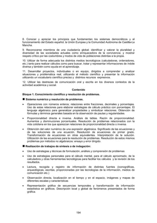 8. Conocer y apreciar los principios que fundamentan los sistemas democráticos y el
funcionamiento del Estado español, la Unión Europea y la Comunidad Autónoma de Castilla-La
Mancha.
9. Reconocerse miembros de una ciudadanía global; identificar y valorar la pluralidad y
diversidad de las sociedades actuales como enriquecedora de la convivencia; y mostrar
respeto crítico por las costumbres y modos de vida de poblaciones distintas a la propia.
10. Utilizar de forma adecuada los distintos medios tecnológicos (calculadoras, ordenadores,
etc.) tanto para realizar cálculos como para buscar, tratar y representar informaciones de índole
diversa y también como ayuda en el aprendizaje.
11. Desarrollar proyectos, individuales o en equipo, dirigidos a comprender y analizar
situaciones y problemática real, utilizando el método científico y presentar la información
utilizando un vocabulario científico preciso y distintos recursos expresivos.
12. Utilizar las destrezas de comunicación oral y escrita en los diversos contextos de la
actividad académica y social.
                                            Contenido
Bloque 1. Conocimiento científico y resolución de problemas.
    Sistema numérico y resolución de problemas.
•    Operaciones con números enteros; relaciones entre fracciones, decimales y porcentajes.
     Uso de estas relaciones para elaborar estrategias de cálculo práctico con porcentajes. El
     lenguaje algebraico para generalizar propiedades y simbolizar relaciones. Obtención de
     fórmulas y términos generales basada en la observación de pautas y regularidades.
•    Proporcionalidad directa e inversa. Análisis de tablas. Razón de proporcionalidad.
     Aumentos y disminuciones porcentuales. Resolución de problemas relacionados con la
     vida cotidiana en los que aparezcan relaciones de proporcionalidad directa o inversa.
•    Obtención del valor numérico de una expresión algebraica. Significado de las ecuaciones y
     de las soluciones de una ecuación. Resolución de ecuaciones de primer grado.
     Transformación de ecuaciones en otras equivalentes. Interpretación de la solución.
     Utilización de las ecuaciones para la resolución de problemas. Resolución de estos mismos
     problemas por métodos no algebraicos: ensayo y error dirigido.
    Realización de trabajos de síntesis o de indagación:
•    Uso de estrategias y técnicas de formulación, análisis y comprensión de problemas
•    Uso de estrategias personales para el cálculo mental, para el cálculo aproximado, de la
     calculadora y otras herramientas tecnológicas para facilitar los cálculos y la revisión de los
     resultados.
•    Lectura, recogida y registro de información de distintas fuentes (iconográficas,
     arqueológicas, escritas, proporcionadas por las tecnologías de la información, medios de
     comunicación etc.)
•    Observación directa, localización en el tiempo y en el espacio, imágenes y mapas de
     diferentes escalas y características
•    Representación gráfica de secuencias temporales y transformación de información
     estadística en gráficos. Descripción local y global de fenómenos presentados de forma
     gráfica.




                                               194
 