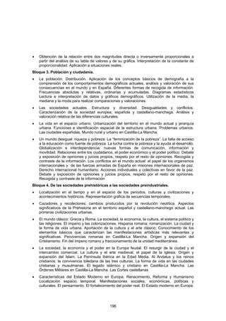 •   Obtención de la relación entre dos magnitudes directa o inversamente proporcionales a
    partir del análisis de su tabla de valores y de su gráfica. Interpretación de la constante de
    proporcionalidad. Aplicación a situaciones reales.
Bloque 3. Población y ciudadanía.
•   La población. Distribución. Aplicación de los conceptos básicos de demografía a la
    comprensión de los comportamientos demográficos actuales, análisis y valoración de sus
    consecuencias en el mundo y en España. Diferentes formas de recogida de información.
    Frecuencias absolutas y relativas, ordinarias y acumuladas. Diagramas estadísticos
    Lectura e interpretación de datos y gráficos demográficos. Utilización de la media, la
    mediana y la moda para realizar comparaciones y valoraciones.
•   Las sociedades actuales. Estructura y diversidad. Desigualdades y conflictos.
    Caracterización de la sociedad europea, española y castellano-manchega. Análisis y
    valoración relativa de las diferencias culturales.
•   La vida en el espacio urbano. Urbanización del territorio en el mundo actual y jerarquía
    urbana. Funciones e identificación espacial de la estructura urbana. Problemas urbanos.
    Las ciudades españolas. Mundo rural y urbano en Castilla-La Mancha.
•   Un mundo desigual: riqueza y pobreza. La “feminización de la pobreza”. La falta de acceso
    a la educación como fuente de pobreza. La lucha contra la pobreza y la ayuda al desarrollo.
    Globalización e interdependencia: nuevas formas de comunicación, información y
    movilidad. Relaciones entre los ciudadanos, el poder económico y el poder político. Debate
    y exposición de opiniones y juicios propios, respeto por el resto de opiniones. Recogida y
    contraste de la información. Los conflictos en el mundo actual: el papel de los organismos
    internacionales y de las fuerzas armadas de España en misiones internacionales de paz.
    Derecho internacional humanitario. Acciones individuales y colectivas en favor de la paz.
    Debate y exposición de opiniones y juicios propios, respeto por el resto de opiniones.
    Recogida y contraste de la información
Bloque 4. De las sociedades prehistóricas a las sociedades preindustriales.
•   Localización en el tiempo y en el espacio de los periodos, culturas y civilizaciones y
    acontecimientos históricos. Representación gráfica de secuencias temporales.
•   Cazadores y recolectores; cambios producidos por la revolución neolítica. Aspectos
    significativos de la Prehistoria en el territorio español y castellano-manchego actual. Las
    primeras civilizaciones urbanas.
•   El mundo clásico: Grecia y Roma. La sociedad, la economía, la cultura, el sistema político y
    las religiones. El imperio y las colonizaciones. Hispania romana: romanización. La ciudad y
    la forma de vida urbana. Aportación de la cultura y el arte clásico; Conocimiento de los
    elementos básicos que caracterizan las manifestaciones artísticas más relevantes y
    significativas. Pervivencias romanas en Castilla-La Mancha. Origen y expansión del
    Cristianismo. Fin del Imperio romano y fraccionamiento de la unidad mediterránea.
•   La sociedad, la economía y el poder en la Europa feudal. El resurgir de la ciudad y el
    intercambio comercial. La cultura y el arte medieval, el papel de la Iglesia. Origen y
    expansión del Islam. La Península Ibérica en la Edad Media. Al Andalus y los reinos
    cristianos: la convivencia toledana de las tres culturas. La forma de vida en las ciudades
    cristianas y musulmanas. El legado islámico y cristiano en Castilla-La Mancha. Las
    Órdenes Militares en Castilla-La Mancha. Las Cortes castellanas
•   Características del Estado Moderno en Europa. Renacimiento, Reforma y Humanismo
    Localización espacio temporal. Manifestaciones sociales, económicas, políticas y
    culturales. El pensamiento. El fortalecimiento del poder real. El Estado moderno en Europa.




                                              196
 