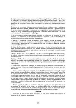 En el primer curso, a este bloque, se suman dos: “Universo y la Tierra” y la “Vida en la Tierra y
su diversidad”. En el primero de ellos se estudian las características del Universo y de la Tierra
como parte del mismo, incluyendo el conocimiento de los diferentes componentes de ésta. Y en
el segundo, se introduce el estudio de la diversidad de los seres vivos que habitan en nuestro
planeta.
En el segundo curso, junto al bloque de contenido científico, se establecen otros tres bloques:
“Energía”, que incluye el calor, la luz y el sonido, los problemas asociados a la obtención y uso
de los recursos energéticos y la transferencia de energía interna que se produce en la Tierra;
“La vida en acción” para estudiar las características funcionales de los seres vivos; y “El medio
ambiente natural“, como iniciación a la Ecología.
En el tercer curso, el equipo de profesores decide si los contenidos se presentan de forma
integrada o se diferencian por disciplinas académicas y científicas. Junto al citado bloque de
conocimientos sobre el método científico; se establecen:
El bloque 2º, “Diversidad, unidad y estructura de la materia”, incluye la materia y sus
propiedades, desde una perspectiva macroscópica e introduce los primeros modelos
interpretativos y predictivos de su comportamiento a nivel microscópico, llegando hasta los
primeros modelos atómicos.
El bloque 3º, “Personas y salud”, incorpora la estructura y función del cuerpo humano que,
desde la perspectiva de la educación para la salud, establece la importancia de las conductas
saludables y señala la relación de cada sistema orgánico con la higiene y la prevención de sus
principales enfermedades.
El bloque 4º, “Personas y medio ambiente”, propone una visión integradora del ser humano con
su entorno, mediante el estudio de las interacciones e interdependencias entre las personas y
el medio ambiente
Y el bloque 5º, “Transformaciones geológicas debidas a la energía externa”, aborda la actividad
geológica debida a la energía externa al planeta, cuya importancia en la superficie terrestre la
convierte en el marco de referencia fundamental y dinámico donde tienen lugar aquellas
interacciones
En cuarto curso, las Ciencias naturales se diferencian en dos materias que se imparten de
manera separada, Física y química y Biología y geología. Ambas materias son opcionales para
el alumnado.
La Física y química incluye, por una parte, el estudio del movimiento, las fuerzas y la energía
desde el punto de vista mecánico: se inicia el estudio de la Química orgánica, como nuevo nivel
de organización de la materia, fundamental en los procesos vitales; y se analizan algunos de
los grandes problemas globales con los que se enfrenta la humanidad, incidiendo en la
necesidad de actuar para avanzar hacia el logro de un desarrollo sostenible. Estos contenidos
se organizan en torno a cuatro bloques, además del relativo al conocimiento científico:”Fuerzas
y movimientos”; “Profundización en el estudio de los cambios”; “Estructura y propiedades de las
sustancias. Iniciación al estudio de la Química orgánica”; y “La contribución de la ciencia a un
futuro sostenible”
La Biología y geología, introduce las teorías biológicas y geológicas para profundizar en el
conocimiento de la historia de la Tierra y su actividad (Bloque 2º); en el conocimiento de la
herencia biológica, la transmisión de la información genética y la Teoría de la evolución (Bloque
3º); y, finalmente, el estudio de los ecosistemas desde un enfoque dinámico (Bloque 3º).
                                           Objetivos
La enseñanza de las Ciencias de la naturaleza en esta etapa tendrá como objetivos el
desarrollo de las siguientes capacidades:




                                               20
 