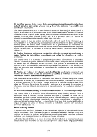 22. Identificar algunos de los rasgos de las sociedades actuales (desigualdad, pluralidad
cultural, compleja convivencia urbana, etc.) y desarrollar actitudes responsables que
contribuyan a su mejora.
Este criterio pretende evaluar si se sabe identificar las causas de la desigual distribución de la
riqueza, el fenómeno de la pluralidad cultural en las sociedades europeas actuales, los diversos
problemas que se localizan en los medios urbanos (racismo, enfrentamiento en el uso de los
espacios comunes, tribus urbanas, botellón, etc) y si el alumnado reconoce y asume las
actuaciones que cada ciudadano puede realizar para mejorarlos.
También valora el nivel de análisis del alumnado sobre el papel de la información y la
comunicación en el mundo actual y las relaciones existentes entre la vida de las personas de
distintas partes del mundo como consecuencia de la globalización, si comprende las
repercusiones que determinadas formas de vida del mundo desarrollado tienen en los países
en vías de desarrollo y si manifiesta actitudes de solidaridad con los grupos desfavorecidos
(objetivo 9)
23. Emplear de manera autónoma y con sentido crítico los recursos tecnológicos en el
trabajo habitual de matemáticas, en particular para realizar investigaciones y resolver
problemas.
Este criterio valora si el alumnado es competente para utilizar racionalmente la calculadora
científica y distintos programas informáticos adecuados para su nivel para resolver ecuaciones
por tanteo, para el tratamiento de las funciones y sus gráficas, el tratamiento de datos
estadísticos y su representación, para realizar autorregulaciones y correcciones. Asimismo se
valora se reconocen sus limitaciones e interpretando los resultados que nos proporcionan
(objetivo 10)
24. Realizar proyectos de investigación guiada utilizando una lectura comprensiva de
fuentes de información escrita de contenido geográfico o histórico y comunicar la
información obtenida de forma correcta por escrito.
Este criterio evalúa si el alumnado es competente para planificar y realizar trabajos de síntesis
e indagación, si maneja de forma correcta los instrumentos gráficos y cartográficos, así como
la lectura e interpretación de gráficos y mapas temáticos, si consulta fuentes de todo tipo y
utiliza las TIC como herramienta de consulta y expresión y si es capaz de comunicar la
información obtenida utilizando correctamente la expresión escrita y el vocabulario (objetivo 11
y 12).
25. Utilizar las destrezas orales y escritas como herramientas al servicio del aprendizaje.
Este criterio valora si el alumnado extrae información de textos orales y escritos, utiliza el
vocabulario usual y científico, expone oralmente sus ideas y opiniones de forma clara y
adaptada a las situaciones de comunicación y redacta informes enlazando los enunciados en
secuencias lineales cohesionadas, respetando las normas gramaticales y ortográficas y
valorando la importancia de planificar y revisar el texto. En el caso de la enseñanza bilingüe, la
lengua extranjera se utiliza en textos habituales y redactados guiados con estructuras
conocidas (objetivos 9 y 12).
Ámbito cultural y artístico.
El ámbito cultural y artístico, integra en un solo proyecto los objetivos de las materias artísticas,
básicas y optativas, y de la Educación física en su componente expresivo. También, como en el
resto de los ámbitos, se incluyen las habilidades comunicativas orales y escritas en lengua
castellana y, en el caso de los centros bilingües, en lengua extranjera.
La finalidad de este ámbito es la poner al servicio del alumnado todo el potencial creativo de
estas materias para desarrollar sus capacidades expresivas a través de los lenguajes artísticos,




                                                202
 