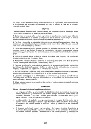 Por último, facilita el ámbito a la respuesta a la diversidad de capacidades, ritmo de aprendizaje
y motivaciones del alumnado sin renunciar, por ello, a llevarlo a cabo en el contexto
heterogéneo de la clase.
                                            Objetivos
La enseñanza del Ámbito cultural y artístico en los dos primeros cursos de esta etapa tendrá
como objetivo el desarrollo de las siguientes capacidades:
1. Comprender el lenguaje y los códigos expresivos de las diferentes materias para utilizarlos
de forma combinada en el análisis y comprensión de la realidad o para elegir la fórmula
expresiva más adecuada en función de las necesidades de comunicación.
2. Planificar y desarrollar la actividad artística como una actividad física saludable, valorar los
efectos que la práctica habitual y sistemática tiene en la mejora de la calidad de vida personal,
tanto física como psicológica, y colectiva.
3. Utilizar estrategias de control corporal, respiración, relajación, uso correcto de la voz y del
cuerpo a través de las técnicas de escucha, interpretación y creación para expresar ideas y
sentimientos y para enriquecer las posibilidades de comunicación tanto individuales como en
grupo.
4. Utilizar el lenguaje visual y plástico, musical y corporal para expresar, con creatividad,
emociones, sentimientos, vivencias e ideas.
5. Apreciar los valores culturales y estéticos de estos lenguajes como parte de la diversidad
cultural, contribuyendo a su respeto, conservación y mejora.
6. Participar en el diseño, organización y realización de actividades individuales y colectivas
que integren los distintos lenguajes y faciliten la práctica de las habilidades de convivencia,
respeto y cooperación; y la superación de estereotipos y prejuicios.
7. Adoptar una actitud crítica ante valor social de estos lenguajes y la utilidad de su práctica en
situaciones cotidianas para el enriquecimiento de la vida personal y comunitaria.
8. Utilizar las tecnologías de la información y la comunicación, y la lectura como fuente de
consulta y como recurso de apoyo en el tratamiento de la información, en la comunicación de
los aprendizajes y la interpretación.
9. Utilizar las destrezas de comunicación oral y escrita en los diversos contextos de la actividad
académica y social.
                                           Contenidos
Bloque 1. Descubrimiento de los códigos artísticos.
•   Los lenguajes artísticos y comunicación: finalidad informativa, comunicativa, expresiva y
    estética. Exploración y valoración de los distintos códigos simbólicos como medios de
    expresión: Recursos corporales, vocales, instrumentales, audiovisuales, tecnológicos,
    textos, imágenes y otras representaciones gráficas.
•   La observación y la audición como procedimientos de recogida de información de la
    realidad artística. Interés por su práctica y por desarrollar hábitos saludables de escucha y
    de respeto a los demás durante la escucha. Lectura y valoración de los referentes
    artísticos.
•   El lenguaje audiovisual: imagen representativa y la imagen simbólica. Explotación y
    descripción de sus significados expresivos. Identificación de sus formatos y de su uso en
    los distintos contextos sociales. Determinación de los valores plásticos y estéticos que




                                               204
 