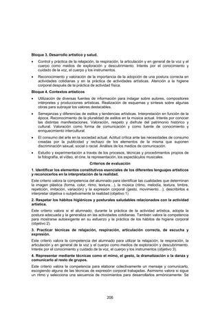 Bloque 3. Desarrollo artístico y salud.
•   Control y práctica de la relajación, la respiración, la articulación y en general de la voz y el
    cuerpo como medios de exploración y descubrimiento. Interés por el conocimiento y
    cuidado de la voz, el cuerpo y los instrumentos.
•   Reconocimiento y valoración de la importancia de la adopción de una postura correcta en
    actividades cotidianas y en la práctica de actividades artísticas. Atención a la higiene
    corporal después de la práctica de actividad física.
Bloque 4. Contextos artísticos
•   Utilización de diversas fuentes de información para indagar sobre autores, compositores
    intérpretes y producciones artísticas. Realización de esquemas y síntesis sobre algunas
    obras para subrayar los valores destacables.
•   Semejanzas y diferencias de estilos y tendencias artísticas. Interpretación en función de la
    época. Reconocimiento de la pluralidad de estilos en la música actual. Interés por conocer
    las distintas manifestaciones. Valoración, respeto y disfrute del patrimonio histórico y
    cultural. Valoración como forma de comunicación y como fuente de conocimiento y
    enriquecimiento intercultural.
•   El consumo del arte en la sociedad actual. Actitud crítica ante las necesidades de consumo
    creadas por la publicidad y rechazo de los elementos de la misma que suponen
    discriminación sexual, social o racial. Análisis de los medios de comunicación.
•   Estudio y experimentación a través de los procesos, técnicas y procedimientos propios de
    la fotografía, el vídeo, el cine, la representación, los espectáculos musicales.
                                    Criterios de evaluación
1. Identificar los elementos constitutivos esenciales de los diferentes lenguajes artísticos
y reconocerlos en la interpretación de la realidad.
Este criterio valora la competencia del alumnado para identificar las cualidades que determinan
la imagen plástica (forma, color, ritmo, textura…), la música (ritmo, melodía, textura, timbre,
repetición, imitación, variación) y la expresión corporal (gesto, movimiento…); describirlos e
interpretar objetiva o subjetivamente la realidad (objetivo 1)
2. Respetar los hábitos higiénicos y posturales saludables relacionados con la actividad
artística.
Este criterio valora si el alumnado, durante la práctica de la actividad artística, adopta la
postura adecuada y la generaliza en las actividades cotidianas. También valora la competencia
para mostrarse autoexigente en su esfuerzo y la práctica de los hábitos de higiene corporal
(objetivo 2).
3. Practicar técnicas de relajación, respiración, articulación correcta, de escucha y
expresión.
Este criterio valora la competencia del alumnado para utilizar la relajación, la respiración, la
articulación y en general de la voz y el cuerpo como medios de exploración y descubrimiento.
Interés por el conocimiento y cuidado de la voz, el cuerpo y los instrumentos (objetivo 3).
4. Representar mediante técnicas como el mimo, el gesto, la dramatización o la danza y
comunicarlo al resto de grupos.
Este criterio valora la competencia para elaborar colectivamente un mensaje y comunicarlo,
escogiendo alguna de las técnicas de expresión corporal trabajadas. Asimismo valora si sigue
un ritmo y selecciona una secuencia de movimientos para desarrollarlos armónicamente. Se




                                               206
 