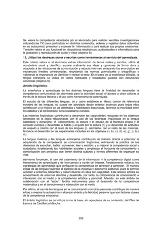 Se valora la competencia alcanzada por el alumnado para realizar sencillas investigaciones
utilizando las TIC para profundizar en distintos contenidos, obtener y registrar datos obtenidos
en su autocontrol, presentar y expresar la información y para realizar sus propias creaciones.
También valora el uso funcional de dispositivos electrónicos, audiovisuales e informáticos para
la grabación y reproducción de audio y vídeo (objetivo 8)
12. Utilizar las destrezas orales y escritas como herramientas al servicio del aprendizaje.
Este criterio valora si el alumnado extrae información de textos orales y escritos, utiliza el
vocabulario usual y científico, expone oralmente sus ideas y opiniones de forma clara y
adaptada a las situaciones de comunicación y redacta informes enlazando los enunciados en
secuencias lineales cohesionadas, respetando las normas gramaticales y ortográficas y
valorando la importancia de planificar y revisar el texto. En el caso de la enseñanza bilingüe, la
lengua extranjera se utiliza en textos habituales y redactados guiados con estructuras
conocidas (objetivo 9).
Ámbito lingüístico.
La enseñanza y aprendizaje de las distintas lenguas tiene la finalidad de desarrollar la
competencia comunicativa del alumnado para la actividad social, el acceso a otras culturas a
través de la lectura literaria y el uso como herramienta de aprendizaje.
El estudio de las diferentes lenguas, tal y como establece el Marco común de referencia
europeo de las lenguas, no puede ser abordado desde criterios estancos pues todas ellas
contribuyen a la mejora de las destrezas y habilidades lingüísticas, favorece la movilidad entre
los estados y la construcción de la ciudadanía europea.
Las materias lingüísticas contribuyen a desarrollar las capacidades recogidas en los objetivos
generales de la etapa relacionadas con el uso de las destrezas lingüísticas en la lengua
castellana y extranjera; el conocimiento, la lectura y el estudio de la literatura propia y el
contexto europeo y desarrollar el hábito y el gusto por la lectura (h) y el desarrollo de actitudes
de respeto e interés por el resto de las lenguas (i). Asimismo, con el resto de las materias,
favorece el desarrollo de las capacidades incluidas en los objetivos a), b), c), d), e), g), j), l) y
m).
La lengua materna y las lenguas extranjeras contribuyen de manera directa a potenciar la
adquisición de la competencia en comunicación lingüística, reforzando la práctica de las
destrezas de escuchar, hablar, conversar, leer y escribir; y a mejorar la competencia social y
ciudadana, fortaleciendo las habilidades sociales y ampliando el horizonte de conocimiento y
comunicación con personas que tienen distinta culturas y formas diferentes de organizar su
vida.
Asimismo favorecen, el uso del tratamiento de la información y la competencia digital como
herramienta de aprendizaje y de intercambio a través de Internet. Paralelamente refuerza las
estrategias de aprendizaje que configuran la competencia de aprender a aprender. El manejo
eficaz de las lenguas favorece el ejercicio de la iniciativa y autonomía personal, pues le permite
acceder a entornos diferentes y desenvolverse en ellos con seguridad. Este acceso amplía su
conocimiento de entornos distintos y desarrolla, por tanto, la competencia de conocimiento e
interacción con el medio y la competencia artística y personal. Además, en este ámbito de
colaboración con el “saber”, facilita instrumentos para el desarrollo de la competencia
matemática y en el conocimiento e interacción con el medio
Por último, el uso de las lenguas en la comunicación con otras personas contribuye de manera
eficaz a mejorar la autoestima y alcanzar el éxito y la felicidad personal que son factores claves
de la competencia emocional.
El ámbito lingüístico se constituye como la base, sin apropiarse de su contenido, del Plan de
Lectura de Castilla-La Mancha.




                                                208
 