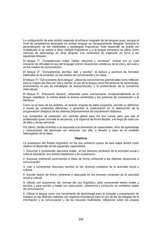La configuración de este ámbito responde al enfoque integrado de las lenguas pues, aunque el
nivel de competencia alcanzado en ambas lenguas es necesariamente desigual, favorece la
generalización de las habilidades y estrategias lingüísticas. Este desarrollo se puede ver
multiplicado si se asocia a otros códigos lingüísticos y si la lengua extranjera se utiliza como
vehículo de aprendizaje en otras lenguas. Los contenidos se organizan en torno a los
siguientes bloques:
El bloque 1º, “Competencias orales: hablar, escuchar y conversar”, incluye con un nivel
creciente de dificultad el uso del lenguaje oral en situaciones cotidianas de la vida y del aula y
en los medios de comunicación..
El bloque 2º, “Competencias escritas: leer y escribir”, la lectura y escritura de formatos
habituales en la sociedad, en los medios de comunicación y en clase.
El bloque 3º, “Conocimiento de la lengua”, utiliza los conocimientos gramaticales como reflexión
para la mejora del discurso oral y escrito; el uso de la lengua como herramienta de aprendizaje,
promoviendo el uso de estrategias de autocorrección; y la conformación de la conciencia
intercultural.
El bloque 4º, “Educación literaria”, entendido como acercamiento, fundamentalmente en la
lengua castellana, la misma desde la lectura comentada y las prácticas de composición a la
literatura.
Como en el resto de los ámbitos, el carácter singular de estos proyectos, permite su definición
a través de contenidos diferentes, y garantiza la colaboración en la elaboración de la
programación didáctica de los distintos Departamentos de coordinación didáctica.
Los contenidos se presentan con carácter global para los dos cursos para que sea el
profesorado quien concrete la secuencia, y la organice de forma flexible, a lo largo de cada uno
de ellos y de las semanas.
Por último, facilita el ámbito a la respuesta a la diversidad de capacidades, ritmo de aprendizaje
y motivaciones del alumnado sin renunciar, por ello, a llevarlo a cabo en el contexto
heterogéneo de la clase.
                                           Objetivos
La enseñanza del Ámbito lingüístico en los dos primeros cursos de esta etapa tendrá como
objetivo el desarrollo de las siguientes capacidades:
1. Escuchar y comprender discursos orales en los diversos contextos de la actividad social y
cultural adoptando una actitud respetuosa y de cooperación.
2. Expresar oralmente sentimientos e ideas de forma coherente a las distintas situaciones e
comunicación.
3. Leer y comprender discursos escritos en los diversos contextos de la actividad social y
cultural.
4. Escribir textos de forma coherente y adecuada en los diversos contextos de la actividad
social y cultural.
5. Utilizar con autonomía, las normas del uso lingüístico, para comprender textos orales y
escritos y para escribir y hablar con adecuación, coherencia y corrección en contextos reales
de comunicación
6. Utilizar la lengua como una herramienta de aprendizaje para la consulta y presentación de
trabajos en las distintas materias con especial importancia para el uso de las tecnologías de la
información y la comunicación y de los recursos multimedia; reflexionar sobre los propios




                                               209
 