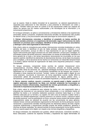 que se expone. Dada la relativa brevedad de la exposición, se valorará especialmente la
capacidad para seleccionar lo más relevante y para presentar la información con orden y
claridad. También habrá que tener en cuenta si en las exposiciones orales son capaces de
utilizar los apoyos que los medios audiovisuales y las tecnologías de la información y la
comunicación proporcionan.
En la lengua extranjera, se aplica a conversaciones y simulaciones relativas a las experiencias
personales, planes y proyectos, empleando estructuras sencillas, las expresiones más usuales
de relación social, y una pronunciación adecuada para lograr la comunicación (objetivo 2).
3. Extraer informaciones concretas e identificar el propósito en textos escritos de
ámbitos sociales próximos a la experiencia del alumnado; seguir instrucciones de cierta
extensión en procesos poco complejos; identificar el tema general y temas secundarios
y distinguir cómo está organizada la información.
Este criterio valora la competencia para extraer informaciones concretas localizadas en varios
párrafos del texto; si identifican el acto de habla (protesta, advertencia, invitación...) y el
propósito comunicativo, aunque en ellos no haya expresiones en que se hagan explícitos;
siguen instrucciones para seguir procesos de una cierta extensión, aunque poco complejos, en
actividades propias del ámbito personal y relacionadas con tareas de aprendizaje; identifican el
tema general de un texto y los temas secundarios reconociendo los enunciados en los que
aparece explícito; identifican los elementos de descripciones técnicas, de las fases de procesos
poco complejos, y de la secuencia de los hechos en narraciones con desarrollo temporal lineal
y no lineal y aplican técnicas de organización de ideas como esquemas jerárquicos o mapas
conceptuales.
En lengua extranjera, comprender textos escritos de carácter interpersonal como
correspondencia, anuncios, folletos diversos, narraciones, artículos de revistas juveniles,
páginas Web, letras de canciones, etc., aplicando estrategias de lectura como la inferencia de
significados por el contexto, o los conocimientos transferidos de las lenguas que conoce o
vinculados a otras materias del currículo. También textos, en soporte papel o digital, de una
cierta extensión, recurriendo al diccionario de forma espontánea cuando resulte difícil la
comprensión global del argumento por desconocimiento de alguna palabra clave, y
demostrando su comprensión a través de actividades lingüísticas y no lingüísticas (objetivo 3).
4. Narrar, exponer, explicar, resumir y comentar, en soporte papel o digital, usando el
registro adecuado, organizando las ideas con claridad, enlazando los enunciados en
secuencias lineales cohesionadas, respetando las normas gramaticales y ortográficas y
valorando la importancia de planificar y revisar el texto.
Este criterio valora la competencia para redactar los textos con una organización clara y
enlazando las oraciones en una secuencia lineal cohesionada y si se manifiesta interés en
planificar los textos y en revisarlos realizando sucesivas versiones hasta llegar a un texto
definitivo adecuado por su formato y su registro. En este curso se evaluará si saben narrar y
comentar con claridad experiencias y hechos próximos a su entorno social y cultural en textos
del ámbito personal, como la participación en foros; componer textos propios del ámbito público
(especialmente cartas de solicitud) de acuerdo con las convenciones de estos géneros;
redactar breves crónicas periodísticas organizando la información de forma jerárquica; resumir
narraciones y exposiciones sencillas reconstruyendo los elementos básicos del texto original;
componer explicaciones y exposiciones sencillas propias del ámbito académico, glosarios e
informes de tareas realizadas. Se valorará también la buena presentación de los textos escritos
tanto en soporte papel como digital, con respeto a las normas ortográficas y tipográficas.
En lengua extranjera, los redactados son guiados, utilizan estructuras, conectores sencillos y
léxico adecuados, cuidando los aspectos formales y respetando las reglas elementales de




                                              214
 