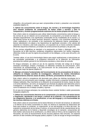 ortografía y de puntuación para que sean comprensibles al lector y presenten una corrección
aceptable (objetivo 4).
5. Aplicar los conocimientos sobre la lengua, las normas y la terminología lingüística
para resolver problemas de comprensión de textos orales y escritos y para la
composición y revisión progresivamente autónoma de los textos propios de este curso.
Este criterio valora la competencia para utilizar determinados conocimientos sobre la lengua y
las normas de uso en relación con la comprensión, la composición y la revisión de textos. Se
atenderá especialmente a los significados contextuales de las modalidades de la oración y a
las distintas formas de la deixis personal, temporal y espacial; a los conectores textuales de
orden, explicativos y de contraste; a los mecanismos de referencia interna, gramaticales y
léxicos (atendiendo a la elipsis y los hiperónimos de significado concreto); a los valores del
presente d e indicativo y del modo subjuntivo; a la expresión de un mismo contenido mediante
diferentes esquemas sintácticos y al empleo de construcciones de participio y de gerundio.
En las normas ortográficas se atenderá a la acentuación en hiatos y diptongos, usos más
frecuentes de la tilde diacrítica, problemas ortográficos relacionados con verbos irregulares,
diferentes modos de usar los signos de puntuación en los diálogos, y a los usos del punto y de
la coma
También valora, el uso de la terminología básica para seguir explicaciones e instrucciones en
las actividades gramaticales y la progresiva autonomía en la obtención de información
gramatical de carácter general en los diccionarios escolares y otras obras de consulta.
En lengua extranjera, se valora el uso de los aspectos formales del código de la lengua
extranjera (morfología, sintaxis y fonología), en diferentes contextos de comunicación, como
instrumento de autoaprendizaje y de auto-corrección de las producciones propias y para
comprender mejor las ajenas (objetivo 5).
6. Manejar principios fundamentales del funcionamiento de los procesadores de textos y
utilizarlos en trabajos sencillos de investigación, utilizando los medios informáticos
complementarios (Internet, bases de datos, CD-Roms, procesadores de textos, etc.)
Este criterio valora la competencia del alumnado para utilizar las distintas tecnologías de la
información y la comunicación para investigar, recabar información y presentar formalmente los
trabajos realizados. Muy importante es la utilización de procesadores de textos, bases de datos
o el correo electrónico, así como, la navegación por diversas de páginas web relevantes para la
investigación o el trabajo a realizar. Se valorará tanto la utilización crítica de estos medios
como la realización de un trabajo completo y riguroso.
En el caso de la lengua extranjera, los contenidos tienen carácter familiar o están previamente
trabajados (objetivo 6).
7. Utilizar los conocimientos literarios en la comprensión y la valoración de textos breves
o fragmentos, atendiendo a los temas y motivos de la tradición, a la caracterización de
los subgéneros literarios, a la versificación, al uso del lenguaje y a la funcionalidad de
los recursos retóricos en el texto.
Este criterio valora el conocimiento de los textos literarios en función de la lectura, la valoración
y el disfrute de los textos comentados en clase; se observa la capacidad de distanciarse del
texto para evaluar su contenido, su organización, el uso del lenguaje y el oficio del autor. Se
evaluará la comprensión de los temas y motivos, el reconocimiento de las características de los
géneros (elementos de la historia y desarrollo cronológico de la narración, componentes del
texto teatral, estructuras de la versificación y su efecto sobre el ritmo) y de los subgéneros más
frecuentes, así como el reconocimiento de los recursos retóricos más comunes, con especial
atención al valor simbólico del lenguaje poético (objetivo 7) (No se recoge en lengua extranjera)




                                                215
 