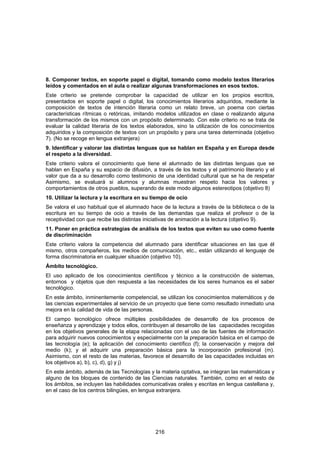 8. Componer textos, en soporte papel o digital, tomando como modelo textos literarios
leídos y comentados en el aula o realizar algunas transformaciones en esos textos.
Este criterio se pretende comprobar la capacidad de utilizar en los propios escritos,
presentados en soporte papel o digital, los conocimientos literarios adquiridos, mediante la
composición de textos de intención literaria como un relato breve, un poema con ciertas
características rítmicas o retóricas, imitando modelos utilizados en clase o realizando alguna
transformación de los mismos con un propósito determinado. Con este criterio no se trata de
evaluar la calidad literaria de los textos elaborados, sino la utilización de los conocimientos
adquiridos y la composición de textos con un propósito y para una tarea determinada (objetivo
7). (No se recoge en lengua extranjera)
9. Identificar y valorar las distintas lenguas que se hablan en España y en Europa desde
el respeto a la diversidad.
Este criterio valora el conocimiento que tiene el alumnado de las distintas lenguas que se
hablan en España y su espacio de difusión, a través de los textos y el patrimonio literario y el
valor que da a su desarrollo como testimonio de una identidad cultural que se ha de respetar
Asimismo, se evaluará si alumnos y alumnas muestran respeto hacia los valores y
comportamientos de otros pueblos, superando de este modo algunos estereotipos (objetivo 8)
10. Utilizar la lectura y la escritura en su tiempo de ocio
Se valora el uso habitual que el alumnado hace de la lectura a través de la biblioteca o de la
escritura en su tiempo de ocio a través de las demandas que realiza el profesor o de la
receptividad con que recibe las distintas iniciativas de animación a la lectura (objetivo 9).
11. Poner en práctica estrategias de análisis de los textos que eviten su uso como fuente
de discriminación
Este criterio valora la competencia del alumnado para identificar situaciones en las que él
mismo, otros compañeros, los medios de comunicación, etc., están utilizando el lenguaje de
forma discriminatoria en cualquier situación (objetivo 10).
Ámbito tecnológico.
El uso aplicado de los conocimientos científicos y técnico a la construcción de sistemas,
entornos y objetos que den respuesta a las necesidades de los seres humanos es el saber
tecnológico.
En este ámbito, inminentemente competencial, se utilizan los conocimientos matemáticos y de
las ciencias experimentales al servicio de un proyecto que tiene como resultado inmediato una
mejora en la calidad de vida de las personas.
El campo tecnológico ofrece múltiples posibilidades de desarrollo de los procesos de
enseñanza y aprendizaje y todos ellos, contribuyen al desarrollo de las capacidades recogidas
en los objetivos generales de la etapa relacionadas con el uso de las fuentes de información
para adquirir nuevos conocimientos y especialmente con la preparación básica en el campo de
las tecnología (e); la aplicación del conocimiento científico (f); la conservación y mejora del
medio (k); y el adquirir una preparación básica para la incorporación profesional (m).
Asimismo, con el resto de las materias, favorece el desarrollo de las capacidades incluidas en
los objetivos a), b), c), d), g) y j)
En este ámbito, además de las Tecnologías y la materia optativa, se integran las matemáticas y
alguno de los bloques de contenido de las Ciencias naturales. También, como en el resto de
los ámbitos, se incluyen las habilidades comunicativas orales y escritas en lengua castellana y,
en el caso de los centros bilingües, en lengua extranjera.




                                              216
 