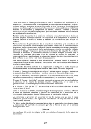 Desde este ámbito se contribuye al desarrollo de todas la competencia en “tratamiento de la
información y competencia digital” pues desarrolla las destrezas básicas relativas a localizar,
procesar, elaborar, almacenar, presentar información y como herramienta de simulación de
procesos tecnológicos; y la competencia en el conocimiento y la interacción con el medio físico
mediante el conocimiento y comprensión de objetos, procesos, sistemas y entornos
tecnológicos; su uso con precisión y seguridad; y la contribución para lograr entorno saludable
y una mejora de la calidad de vida.
También facilita el desarrollo de la autonomía e iniciativa personal en la toma de decisiones
que todo proyecto tecnológico conlleva y la adquisición de la competencia de aprender a
aprender mediante la obtención, análisis y selección de información útil para abordar un
proyecto.
Asimismo favorece la generalización de la competencia matemática y la competencia en
comunicación lingüística al ofrecer múltiples oportunidades para su uso; la competencia social
y ciudadana porque requiere de las habilidades para las relaciones humanas y el conocimiento
de la organización y funcionamiento de las sociedades para resolver con éxito las múltiples
ocasiones de diálogo y negociación que requiere la elaboración del proyecto. Y por último,
contribuye a desarrollar la competencia emocional al ofrecer múltiples ocasiones para el
desarrollo de cualidades personales, como la iniciativa, el espíritu de superación, la
perseverancia frente a las dificultades, la autonomía y la autocrítica, contribuyendo al aumento
de la confianza en uno mismo y a la mejora de su autoestima.
Este ámbito aporta su contenido al Plan de Lectura de Castilla-La Mancha al asegurar la
presencia de códigos verbales, icónicos y manipulativos entre los contenidos del proceso de
enseñanza y aprendizaje.
Los contenidos del ámbito, a efectos de la programación, se configuran en cuatro bloques que
se han de desarrollar en los dos primeros cursos de la Educación secundaria obligatoria.
El bloque 1, “Resolución de problemas tecnológicos”, aplica el sistema numérico y algebraico a
la resolución de problemas tecnológicos y aborda el proceso de elaboración del proyecto.
El bloque 2, “Estructura y mecanismos” profundiza en el conocimiento de las estructuras, en los
mecanismos de transmisión y transformación de movimiento y en el uso de las máquinas.
El bloque 3, Energía y electricidad”, comparte los conocimientos que sobre la energía adquiere
el alumnado en la materia de Ciencias naturales contribuyendo, en su caso, a su
generalización o a su aprendizaje aplicado en el campo de la electricidad.
Y el bloque 4, “Uso de las TIC”, se profundiza en el conocimiento operativo de estas
herramientas y de la red.
Como en el resto de los ámbitos, el carácter singular de estos proyectos, permite su definición
a través de contenidos diferentes, y garantiza la colaboración en la elaboración de la
programación didáctica de los distintos Departamentos de coordinación didáctica.
Los contenidos se presentan sin secuenciar en los dos cursos para que sea el propio
profesorado quien lo realice, y los organice de forma flexible a lo largo de cada uno de los
cursos y de las semanas.
Por último, facilita el ámbito a la respuesta a la diversidad de capacidades, ritmo de aprendizaje
y motivaciones del alumnado sin renunciar, por ello, a llevarlo a cabo en el contexto
heterogéneo de la clase.
                                           Objetivos
La enseñanza del Ámbito tecnológico tendrá como objetivo el desarrollo de las siguientes
capacidades:




                                               217
 