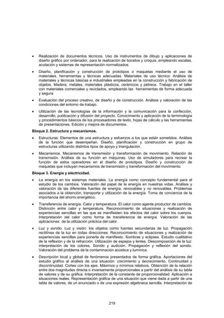 •   Realización de documentos técnicos. Uso de instrumentos de dibujo y aplicaciones de
    diseño gráfico por ordenador, para la realización de bocetos y croquis, empleando escalas,
    acotación y sistemas de representación normalizados.
•   Diseño, planificación y construcción de prototipos o maquetas mediante el uso de
    materiales, herramientas y técnicas adecuadas. Materiales de uso técnico: Análisis de
    materiales y técnicas básicas e industriales empleadas en la construcción y fabricación de
    objetos. Madera, metales, materiales plásticos, cerámicos y pétreos. Trabajo en el taller
    con materiales comerciales y reciclados, empleando las herramientas de forma adecuada
    y segura
•   Evaluación del proceso creativo, de diseño y de construcción. Análisis y valoración de las
    condiciones del entorno de trabajo.
•   Utilización de las tecnologías de la información y la comunicación para la confección,
    desarrollo, publicación y difusión del proyecto. Conocimiento y aplicación de la terminología
    y procedimientos básicos de los procesadores de texto, hojas de cálculo y las herramientas
    de presentaciones. Edición y mejora de documentos.
Bloque 2. Estructura y mecanismos.
•   Estructuras: Elementos de una estructura y esfuerzos a los que están sometidos. Análisis
    de la función que desempeñan. Diseño, planificación y construcción en grupo de
    estructuras utilizando distintos tipos de apoyo y triangulación.
•   Mecanismos. Mecanismos de transmisión y transformación de movimiento. Relación de
    transmisión. Análisis de su función en máquinas. Uso de simuladores para recrear la
    función de estos operadores en el diseño de prototipos. Diseño y construcción de
    maquetas que incluyan mecanismos de transmisión y transformación del movimiento.
Bloque 3. Energía y electricidad.
•   La energía en los sistemas materiales. La energía como concepto fundamental para el
    estudio de los cambios. Valoración del papel de la energía en nuestras vidas. Análisis y
    valoración de las diferentes fuentes de energía, renovables y no renovables. Problemas
    asociados a la obtención, transporte y utilización de la energía. Toma de conciencia de la
    importancia del ahorro energético.
•   Transferencia de energía. Calor y temperatura. El calor como agente productor de cambios.
    Distinción entre calor y temperatura. Reconocimiento de situaciones y realización de
    experiencias sencillas en las que se manifiesten los efectos del calor sobre los cuerpos.
    Interpretación del calor como forma de transferencia de energía. Valoración de las
    aplicaciones de la utilización práctica del calor.
•   Luz y sonido. Luz y visión: los objetos como fuentes secundarias de luz. Propagación
    rectilínea de la luz en todas direcciones. Reconocimiento de situaciones y realización de
    experiencias sencillas para ponerla de manifiesto. Sombras y eclipses. Estudio cualitativo
    de la reflexión y de la refracción. Utilización de espejos y lentes. Descomposición de la luz:
    interpretación de los colores. Sonido y audición. Propagación y reflexión del sonido.
    Valoración del problema de la contaminación acústica y lumínica.
•   Descripción local y global de fenómenos presentados de forma gráfica. Aportaciones del
    estudio gráfico al análisis de una situación: crecimiento y decrecimiento. Continuidad y
    discontinuidad. Cortes con los ejes. Máximos y mínimos relativos. Obtención de la relación
    entre dos magnitudes directa o inversamente proporcionales a partir del análisis de su tabla
    de valores y de su gráfica. Interpretación de la constante de proporcionalidad. Aplicación a
    situaciones reales. Representación gráfica de una situación que viene dada a partir de una
    tabla de valores, de un enunciado o de una expresión algebraica sencilla. Interpretación de




                                              219
 
