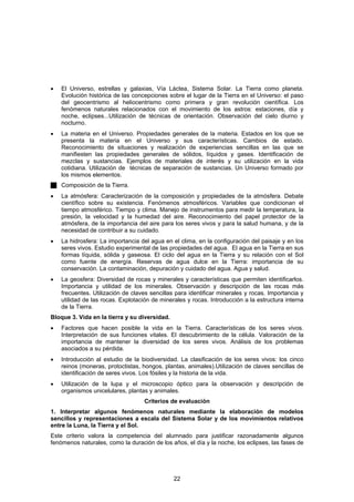 •   El Universo, estrellas y galaxias, Vía Láctea, Sistema Solar. La Tierra como planeta.
    Evolución histórica de las concepciones sobre el lugar de la Tierra en el Universo: el paso
    del geocentrismo al heliocentrismo como primera y gran revolución científica. Los
    fenómenos naturales relacionados con el movimiento de los astros: estaciones, día y
    noche, eclipses...Utilización de técnicas de orientación. Observación del cielo diurno y
    nocturno.
•   La materia en el Universo. Propiedades generales de la materia. Estados en los que se
    presenta la materia en el Universo y sus características. Cambios de estado.
    Reconocimiento de situaciones y realización de experiencias sencillas en las que se
    manifiesten las propiedades generales de sólidos, líquidos y gases. Identificación de
    mezclas y sustancias. Ejemplos de materiales de interés y su utilización en la vida
    cotidiana. Utilización de técnicas de separación de sustancias. Un Universo formado por
    los mismos elementos.
    Composición de la Tierra.
•   La atmósfera: Caracterización de la composición y propiedades de la atmósfera. Debate
    científico sobre su existencia. Fenómenos atmosféricos. Variables que condicionan el
    tiempo atmosférico. Tiempo y clima. Manejo de instrumentos para medir la temperatura, la
    presión, la velocidad y la humedad del aire. Reconocimiento del papel protector de la
    atmósfera, de la importancia del aire para los seres vivos y para la salud humana, y de la
    necesidad de contribuir a su cuidado.
•   La hidrosfera: La importancia del agua en el clima, en la configuración del paisaje y en los
    seres vivos. Estudio experimental de las propiedades del agua. El agua en la Tierra en sus
    formas líquida, sólida y gaseosa. El ciclo del agua en la Tierra y su relación con el Sol
    como fuente de energía. Reservas de agua dulce en la Tierra: importancia de su
    conservación. La contaminación, depuración y cuidado del agua. Agua y salud.
•   La geosfera: Diversidad de rocas y minerales y características que permiten identificarlos.
    Importancia y utilidad de los minerales. Observación y descripción de las rocas más
    frecuentes. Utilización de claves sencillas para identificar minerales y rocas. Importancia y
    utilidad de las rocas. Explotación de minerales y rocas. Introducción a la estructura interna
    de la Tierra.
Bloque 3. Vida en la tierra y su diversidad.
•   Factores que hacen posible la vida en la Tierra. Características de los seres vivos.
    Interpretación de sus funciones vitales. El descubrimiento de la célula. Valoración de la
    importancia de mantener la diversidad de los seres vivos. Análisis de los problemas
    asociados a su pérdida.
•   Introducción al estudio de la biodiversidad. La clasificación de los seres vivos: los cinco
    reinos (moneras, protoctistas, hongos, plantas, animales).Utilización de claves sencillas de
    identificación de seres vivos. Los fósiles y la historia de la vida.
•   Utilización de la lupa y el microscopio óptico para la observación y descripción de
    organismos unicelulares, plantas y animales.
                                   Criterios de evaluación
1. Interpretar algunos fenómenos naturales mediante la elaboración de modelos
sencillos y representaciones a escala del Sistema Solar y de los movimientos relativos
entre la Luna, la Tierra y el Sol.
Este criterio valora la competencia del alumnado para justificar razonadamente algunos
fenómenos naturales, como la duración de los años, el día y la noche, los eclipses, las fases de




                                               22
 