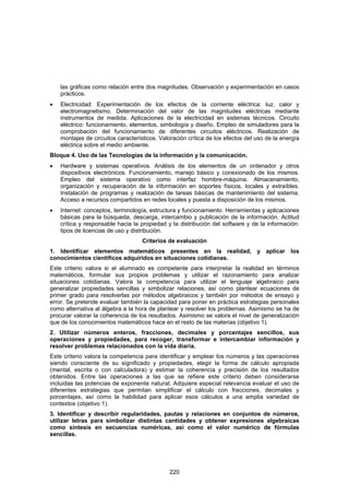 las gráficas como relación entre dos magnitudes. Observación y experimentación en casos
    prácticos.
•   Electricidad: Experimentación de los efectos de la corriente eléctrica: luz, calor y
    electromagnetismo. Determinación del valor de las magnitudes eléctricas mediante
    instrumentos de medida. Aplicaciones de la electricidad en sistemas técnicos. Circuito
    eléctrico: funcionamiento, elementos, simbología y diseño. Empleo de simuladores para la
    comprobación del funcionamiento de diferentes circuitos eléctricos. Realización de
    montajes de circuitos característicos. Valoración crítica de los efectos del uso de la energía
    eléctrica sobre el medio ambiente.
Bloque 4. Uso de las Tecnologías de la información y la comunicación.
•   Hardware y sistemas operativos. Análisis de los elementos de un ordenador y otros
    dispositivos electrónicos. Funcionamiento, manejo básico y conexionado de los mismos.
    Empleo del sistema operativo como interfaz hombre-máquina. Almacenamiento,
    organización y recuperación de la información en soportes físicos, locales y extraíbles.
    Instalación de programas y realización de tareas básicas de mantenimiento del sistema.
    Acceso a recursos compartidos en redes locales y puesta a disposición de los mismos.
•   Internet: conceptos, terminología, estructura y funcionamiento. Herramientas y aplicaciones
    básicas para la búsqueda, descarga, intercambio y publicación de la información. Actitud
    crítica y responsable hacia la propiedad y la distribución del software y de la información:
    tipos de licencias de uso y distribución.
                                    Criterios de evaluación
1. Identificar elementos matemáticos presentes en la realidad, y aplicar los
conocimientos científicos adquiridos en situaciones cotidianas.
Este criterio valora si el alumnado es competente para interpretar la realidad en términos
matemáticos, formular sus propios problemas y utilizar el razonamiento para analizar
situaciones cotidianas. Valora la competencia para utilizar el lenguaje algebraico para
generalizar propiedades sencillas y simbolizar relaciones, así como plantear ecuaciones de
primer grado para resolverlas por métodos algebraicos y también por métodos de ensayo y
error. Se pretende evaluar también la capacidad para poner en práctica estrategias personales
como alternativa al álgebra a la hora de plantear y resolver los problemas. Asimismo se ha de
procurar valorar la coherencia de los resultados. Asimismo se valora el nivel de generalización
que de los conocimientos matemáticos hace en el resto de las materias (objetivo 1).
2. Utilizar números enteros, fracciones, decimales y porcentajes sencillos, sus
operaciones y propiedades, para recoger, transformar e intercambiar información y
resolver problemas relacionados con la vida diaria.
Este criterio valora la competencia para identificar y emplear los números y las operaciones
siendo consciente de su significado y propiedades, elegir la forma de cálculo apropiada
(mental, escrita o con calculadora) y estimar la coherencia y precisión de los resultados
obtenidos. Entre las operaciones a las que se refiere este criterio deben considerarse
incluidas las potencias de exponente natural. Adquiere especial relevancia evaluar el uso de
diferentes estrategias que permitan simplificar el cálculo con fracciones, decimales y
porcentajes, así como la habilidad para aplicar esos cálculos a una amplia variedad de
contextos (objetivo 1).
3. Identificar y describir regularidades, pautas y relaciones en conjuntos de números,
utilizar letras para simbolizar distintas cantidades y obtener expresiones algebraicas
como síntesis en secuencias numéricas, así como el valor numérico de fórmulas
sencillas.




                                              220
 