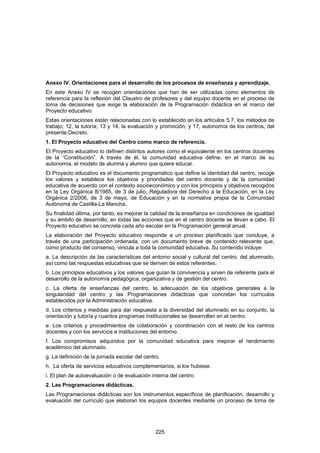 Anexo IV. Orientaciones para el desarrollo de los procesos de enseñanza y aprendizaje.
En este Anexo IV se recogen orientaciones que han de ser utilizadas como elementos de
referencia para la reflexión del Claustro de profesores y del equipo docente en el proceso de
toma de decisiones que exige la elaboración de la Programación didáctica en el marco del
Proyecto educativo.
Estas orientaciones están relacionadas con lo establecido en los artículos 5.7, los métodos de
trabajo; 12, la tutoría; 13 y 14, la evaluación y promoción; y 17, autonomía de los centros, del
presente Decreto.
1. El Proyecto educativo del Centro como marco de referencia.
El Proyecto educativo lo definen distintos autores como el equivalente en los centros docentes
de la “Constitución”. A través de él, la comunidad educativa define, en el marco de su
autonomía, el modelo de alumna y alumno que quiere educar.
El Proyecto educativo es el documento programático que define la identidad del centro, recoge
los valores y establece los objetivos y prioridades del centro docente y de la comunidad
educativa de acuerdo con el contexto socioeconómico y con los principios y objetivos recogidos
en la Ley Orgánica 8/1985, de 3 de julio, Reguladora del Derecho a la Educación, en la Ley
Orgánica 2/2006, de 3 de mayo, de Educación y en la normativa propia de la Comunidad
Autónoma de Castilla-La Mancha.
Su finalidad última, por tanto, es mejorar la calidad de la enseñanza en condiciones de igualdad
y su ámbito de desarrollo, en todas las acciones que en el centro docente se llevan a cabo. El
Proyecto educativo se concreta cada año escolar en la Programación general anual.
La elaboración del Proyecto educativo responde a un proceso planificado que concluye, a
través de una participación ordenada, con un documento breve de contenido relevante que,
como producto del consenso, vincula a toda la comunidad educativa. Su contenido incluye:
a. La descripción de las características del entorno social y cultural del centro, del alumnado,
así como las respuestas educativas que se deriven de estos referentes.
b. Los principios educativos y los valores que guían la convivencia y sirven de referente para el
desarrollo de la autonomía pedagógica, organizativa y de gestión del centro.
c. La oferta de enseñanzas del centro, la adecuación de los objetivos generales a la
singularidad del centro y las Programaciones didácticas que concretan los currículos
establecidos por la Administración educativa.
d. Los criterios y medidas para dar respuesta a la diversidad del alumnado en su conjunto, la
orientación y tutoría y cuantos programas institucionales se desarrollen en el centro.
e. Los criterios y procedimientos de colaboración y coordinación con el resto de los centros
docentes y con los servicios e instituciones del entorno.
f. Los compromisos adquiridos por la comunidad educativa para mejorar el rendimiento
académico del alumnado.
g. La definición de la jornada escolar del centro.
h. La oferta de servicios educativos complementarios, si los hubiese.
i. El plan de autoevaluación o de evaluación interna del centro.
2. Las Programaciones didácticas.
Las Programaciones didácticas son los instrumentos específicos de planificación, desarrollo y
evaluación del currículo que elaboran los equipos docentes mediante un proceso de toma de




                                                225
 