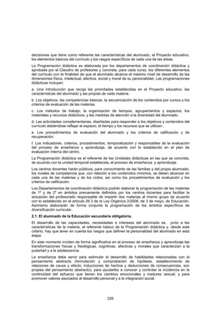 decisiones que tiene como referente las características del alumnado, el Proyecto educativo,
los elementos básicos del currículo y los rasgos específicos de cada una de las áreas.
La Programación didáctica es elaborada por los departamentos de coordinación didáctica y
aprobada por el Claustro de profesores y concreta, para cada curso, los diferentes elementos
del currículo con la finalidad de que el alumnado alcance el máximo nivel de desarrollo de las
dimensiones física, intelectual, afectiva, social y moral de su personalidad. Las programaciones
didácticas incluyen:
a. Una introducción que recoja las prioridades establecidas en el Proyecto educativo, las
características del alumnado y las propias de cada materia.
b. Los objetivos, las competencias básicas, la secuenciación de los contenidos por cursos y los
criterios de evaluación de las materias.
c. Los métodos de trabajo; la organización de tiempos, agrupamientos y espacios; los
materiales y recursos didácticos; y las medidas de atención a la diversidad del alumnado.
d. Las actividades complementarias, diseñadas para responder a los objetivos y contenidos del
currículo debiéndose reflejar el espacio, el tiempo y los recursos que se utilicen.
e. Los procedimientos de evaluación del alumnado y los criterios de calificación y de
recuperación.
f. Los indicadores, criterios, procedimientos, temporalización y responsables de la evaluación
del proceso de enseñanza y aprendizaje, de acuerdo con lo establecido en el plan de
evaluación interna del centro.
La Programación didáctica es el referente de las Unidades didácticas en las que se concreta,
de acuerdo con la unidad temporal establecida, el proceso de enseñanza y aprendizaje.
Los centros docentes harán públicos, para conocimiento de las familias y del propio alumnado,
los niveles de competencia que, con relación a los contenidos mínimos, se deben alcanzar en
cada una de las materias y de los ciclos, así como los procedimientos de evaluación y los
criterios de calificación.
Los Departamentos de coordinación didáctica podrán elaborar la programación de las materias
de 1º y de 2º en ámbitos previamente definidos por los centros docentes para facilitar la
actuación del profesorado responsable de impartir dos materias al mismo grupo de acuerdo
con lo establecido en el artículo 26.3 de la Ley Orgánica 2/2006, de 3 de mayo, de Educación.
Asimismo elaborarán de forma conjunta la programación de los ámbitos específicos de
diversificación curricular.
2.1. El alumnado de la Educación secundaria obligatoria.
El desarrollo de las capacidades, necesidades e intereses del alumnado es, junto a las
características de la materia, el referente básico de la Programación didáctica y, desde este
criterio, hay que tener en cuenta los rasgos que definen la personalidad del alumnado en esta
etapa.
En este momento inciden de forma significativa en el proceso de enseñanza y aprendizaje las
transformaciones físicas y fisiológicas, cognitivas, afectivas y morales que caracterizan a la
pubertad y a la adolescencia.
La enseñanza debe servir para estimular el desarrollo de habilidades relacionadas con el
pensamiento abstracto (formulación y comprobación de hipótesis, establecimiento de
relaciones de causa y efecto, inducciones de hechos y deducciones de consecuencias, son
propias del pensamiento abstracto); para ayudarles a conocer y controlar la incidencia en la
continuidad del esfuerzo que tienen los cambios emocionales y madurez sexual; y para
promover valores asociados al desarrollo personal y a la integración social.




                                              226
 