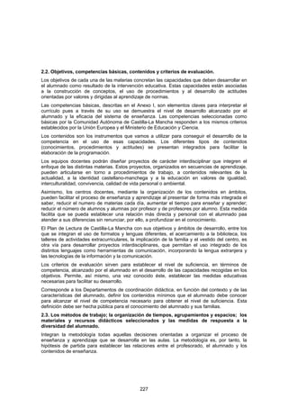 2.2. Objetivos, competencias básicas, contenidos y criterios de evaluación.
Los objetivos de cada una de las materias concretan las capacidades que deben desarrollar en
el alumnado como resultado de la intervención educativa. Estas capacidades están asociadas
a la construcción de conceptos, el uso de procedimientos y al desarrollo de actitudes
orientadas por valores y dirigidas al aprendizaje de normas.
Las competencias básicas, descritas en el Anexo I, son elementos claves para interpretar el
currículo pues a través de su uso se demuestra el nivel de desarrollo alcanzado por el
alumnado y la eficacia del sistema de enseñanza. Las competencias seleccionadas como
básicas por la Comunidad Autónoma de Castilla-La Mancha responden a los mismos criterios
establecidos por la Unión Europea y el Ministerio de Educación y Ciencia.
Los contenidos son los instrumentos que vamos a utilizar para conseguir el desarrollo de la
competencia en el uso de esas capacidades. Los diferentes tipos de contenidos
(conocimientos, procedimientos y actitudes) se presentan integrados para facilitar la
elaboración de la programación.
Los equipos docentes podrán diseñar proyectos de carácter interdisciplinar que integren el
enfoque de las distintas materias. Estos proyectos, organizados en secuencias de aprendizaje,
pueden articularse en torno a procedimientos de trabajo, a contenidos relevantes de la
actualidad, a la identidad castellano-manchega y a la educación en valores de igualdad,
interculturalidad, convivencia, calidad de vida personal o ambiental.
Asimismo, los centros docentes, mediante la organización de los contenidos en ámbitos,
pueden facilitar el proceso de enseñanza y aprendizaje al presentar de forma más integrada el
saber, reducir el numero de materias cada día, aumentar el tiempo para enseñar y aprender;
reducir el número de alumnos y alumnas por profesor y de profesores por alumno. Esta medida
facilita que se pueda establecer una relación más directa y personal con el alumnado paa
atender a sus diferencias sin renunciar, por ello, a profundizar en el conocimiento.
El Plan de Lectura de Castilla-La Mancha con sus objetivos y ámbitos de desarrollo, entre los
que se integran el uso de formatos y lenguas diferentes, el acercamiento a la biblioteca, los
talleres de actividades extracurriculares, la implicación de la familia y el vestido del centro, es
otra vía para desarrollar proyectos interdisciplinares, que permitan el uso integrado de los
distintos lenguajes como herramientas de comunicación, incorporando la lengua extranjera y
las tecnologías de la información y la comunicación.
Los criterios de evaluación sirven para establecer el nivel de suficiencia, en términos de
competencia, alcanzado por el alumnado en el desarrollo de las capacidades recogidas en los
objetivos. Permite, así mismo, una vez conocido éste, establecer las medidas educativas
necesarias para facilitar su desarrollo.
Corresponde a los Departamentos de coordinación didáctica, en función del contexto y de las
características del alumnado, definir los contenidos mínimos que el alumnado debe conocer
para alcanzar el nivel de competencia necesario para obtener el nivel de suficiencia. Esta
definición debe ser hecha pública para el conocimiento del alumnado y sus familias.
2.3. Los métodos de trabajo; la organización de tiempos, agrupamientos y espacios; los
materiales y recursos didácticos seleccionados y las medidas de respuesta a la
diversidad del alumnado.
Integran la metodología todas aquellas decisiones orientadas a organizar el proceso de
enseñanza y aprendizaje que se desarrolla en las aulas. La metodología es, por tanto, la
hipótesis de partida para establecer las relaciones entre el profesorado, el alumnado y los
contenidos de enseñanza.




                                               227
 